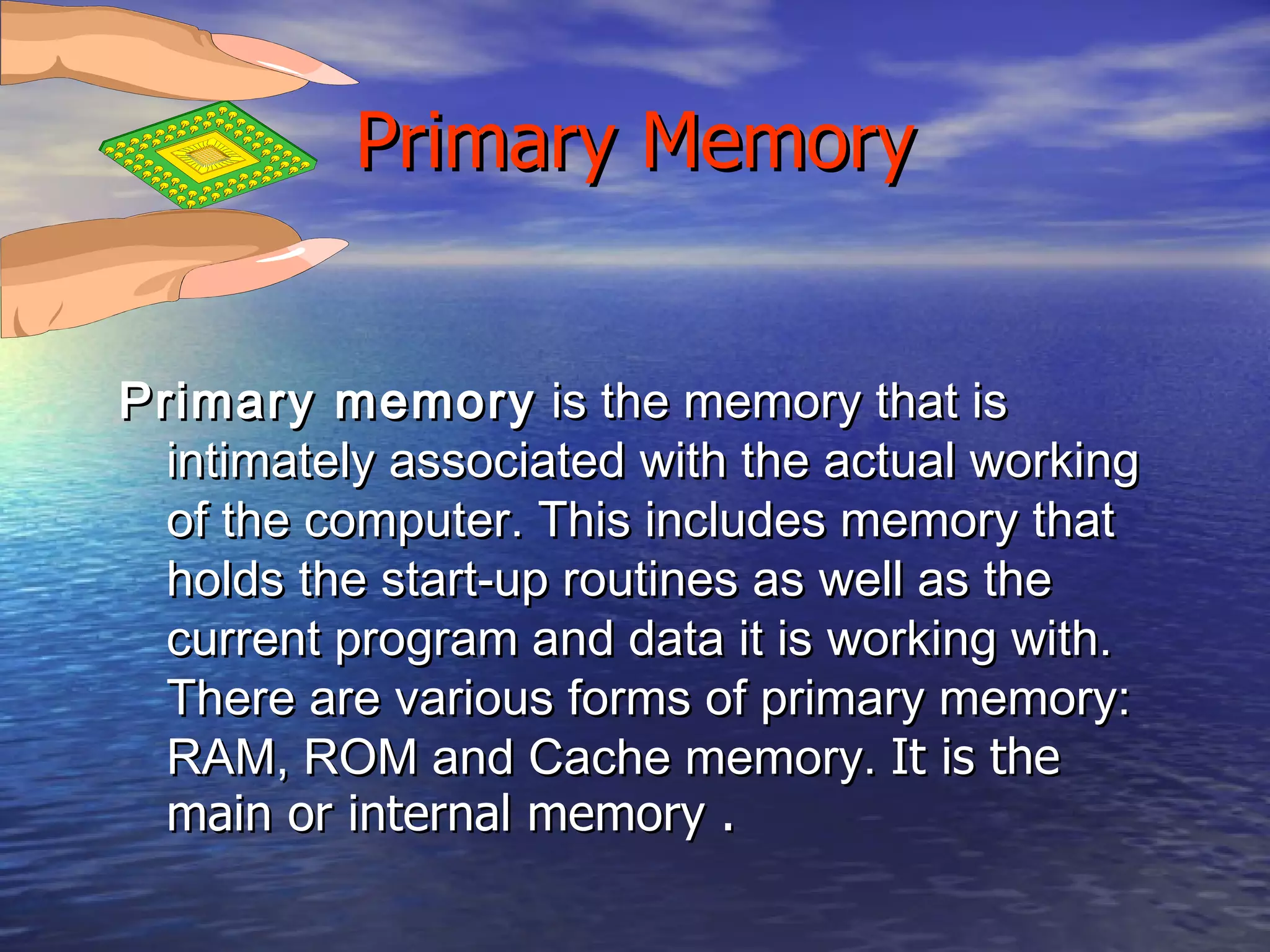 Primary Memory Primary memory  is the memory that is intimately associated with the actual working of the computer. This includes memory that holds the start-up routines as well as the current program and data it is working with. There are various forms of primary memory: RAM, ROM and Cache memory.  It is the main or internal memory .  