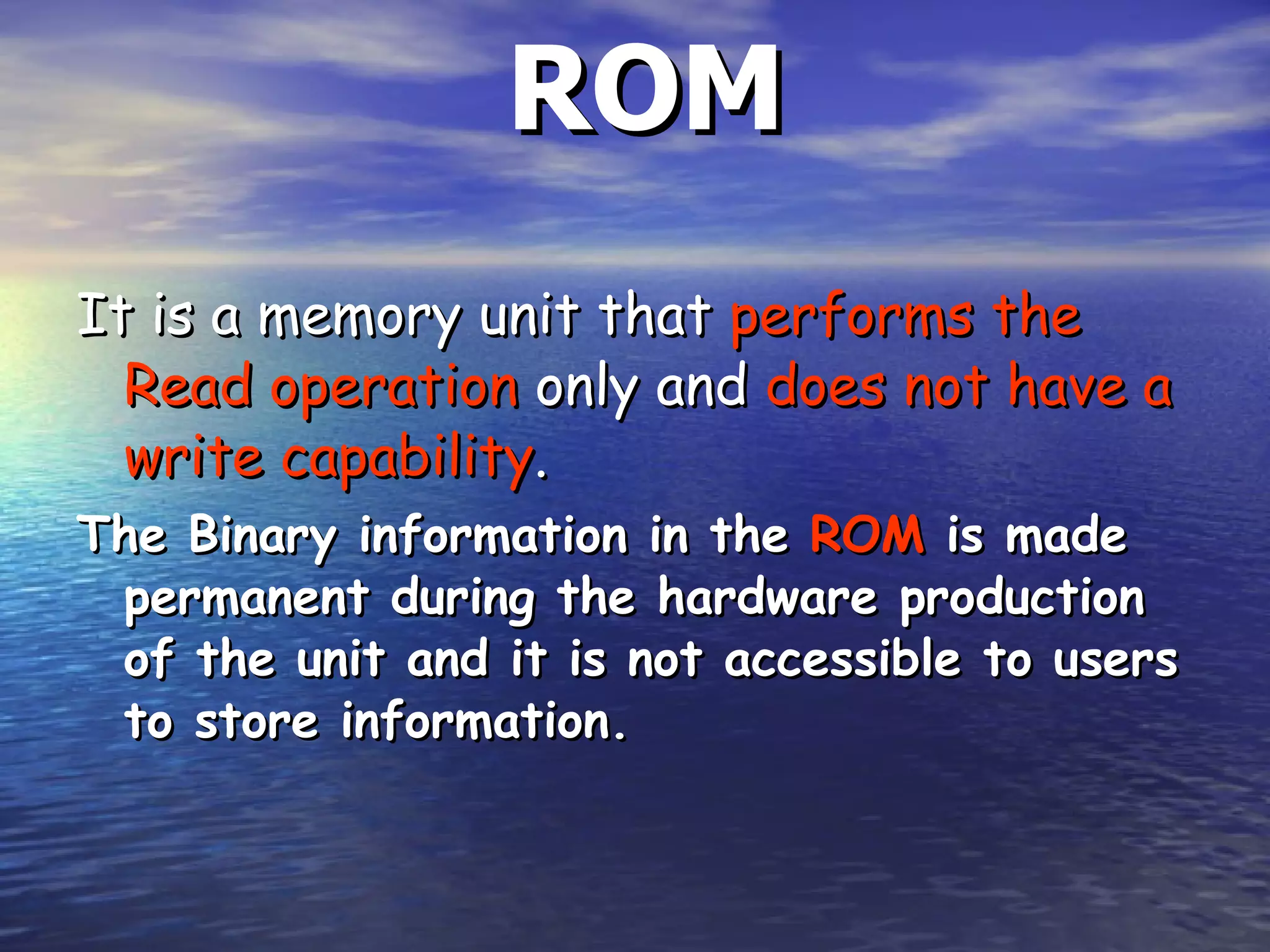ROM It is a memory unit that  performs the   Read operation  only and  does not have a write capability .  The Binary information in the  ROM  is made permanent during the hardware production of the unit and it is not accessible to users to store information.  