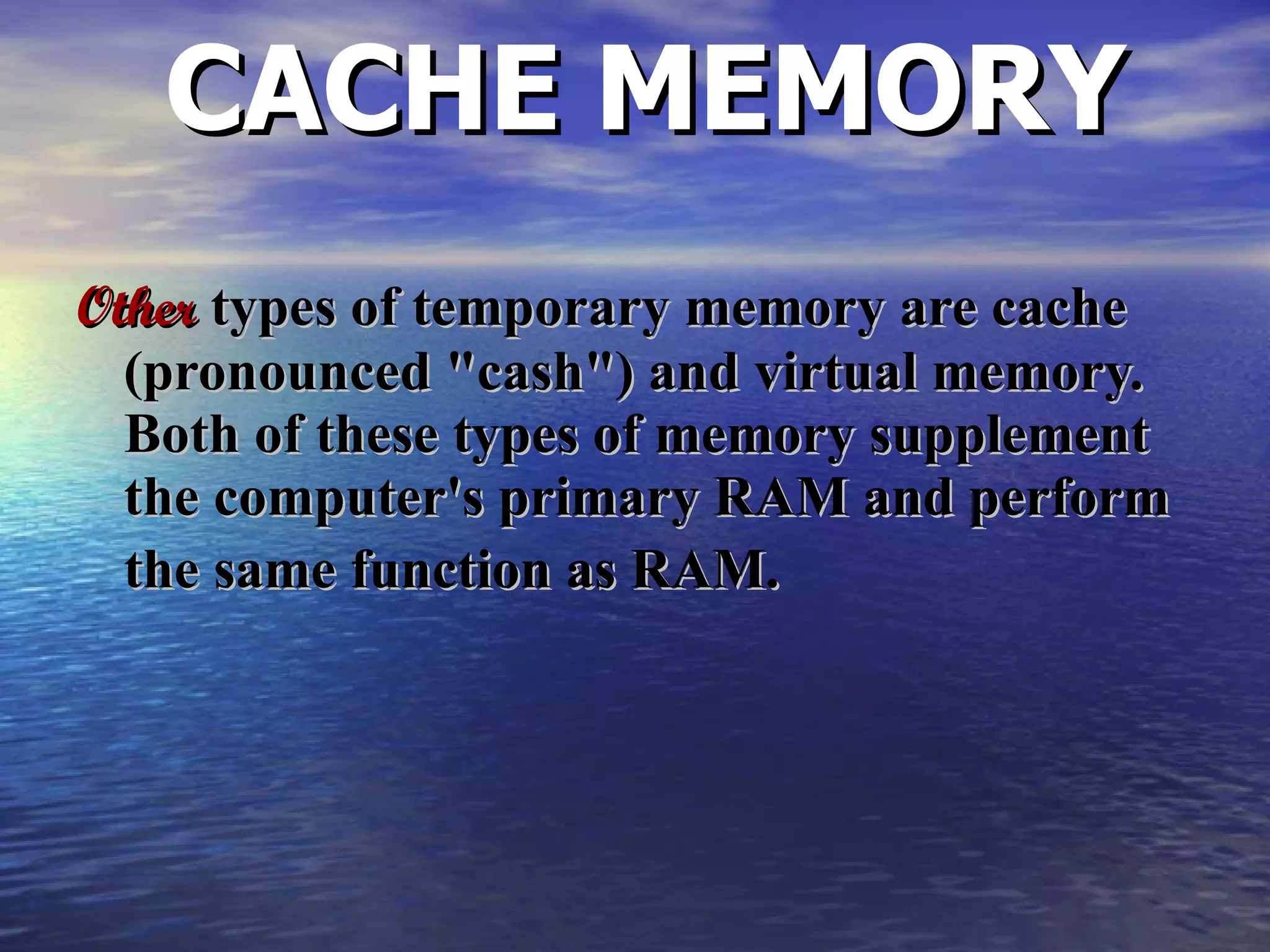 CACHE MEMORY Other  types of temporary memory are cache (pronounced &quot;cash&quot;) and virtual memory.  Both of these types of memory supplement the computer's primary RAM and perform the same function as RAM.   