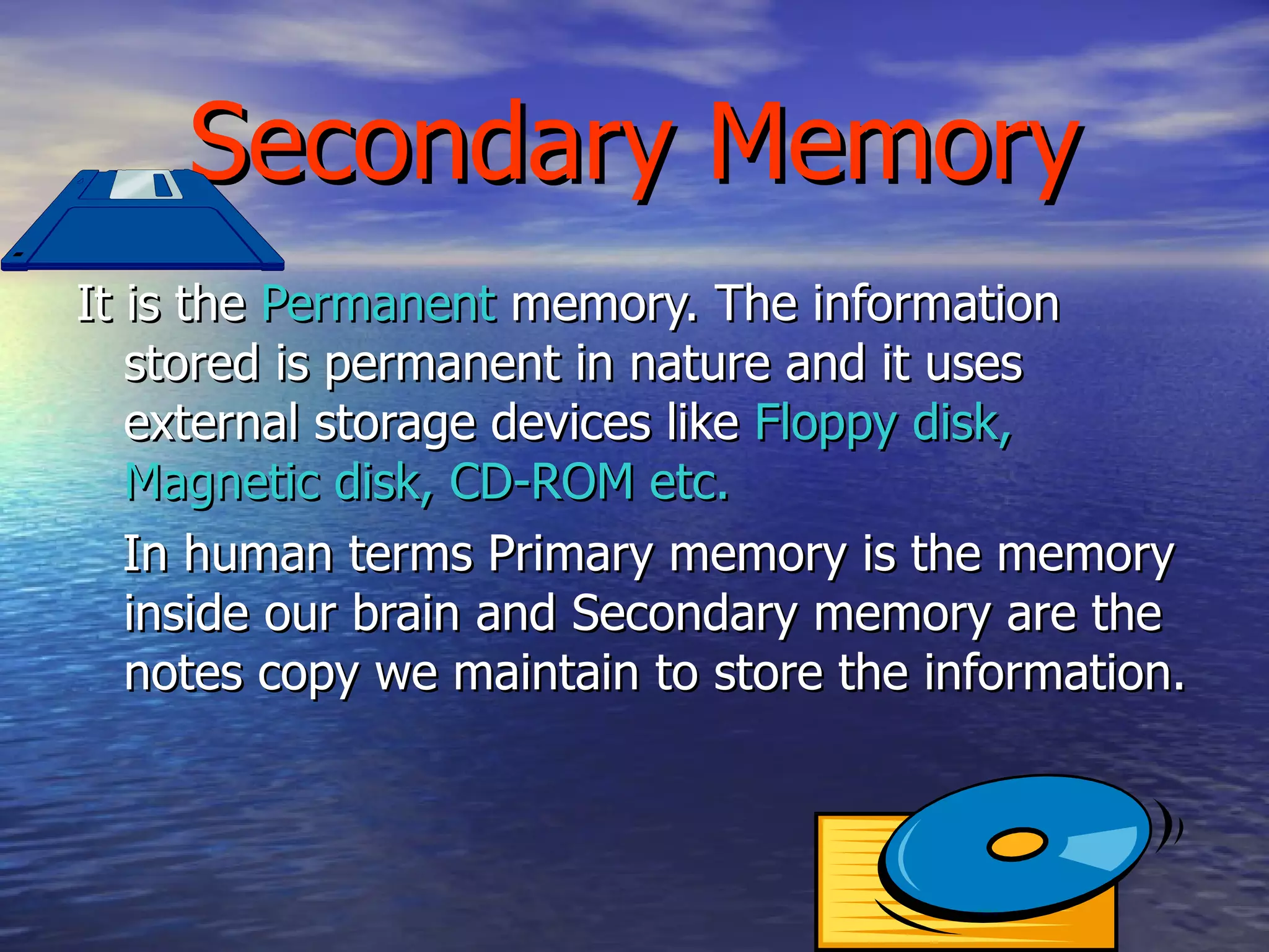 Secondary Memory It is the  Permanent  memory. The information stored is permanent in nature and it uses external storage devices like  Floppy disk, Magnetic disk, CD-ROM etc. In human terms Primary memory is the memory inside our brain and Secondary memory are the notes copy we maintain to store the information. 
