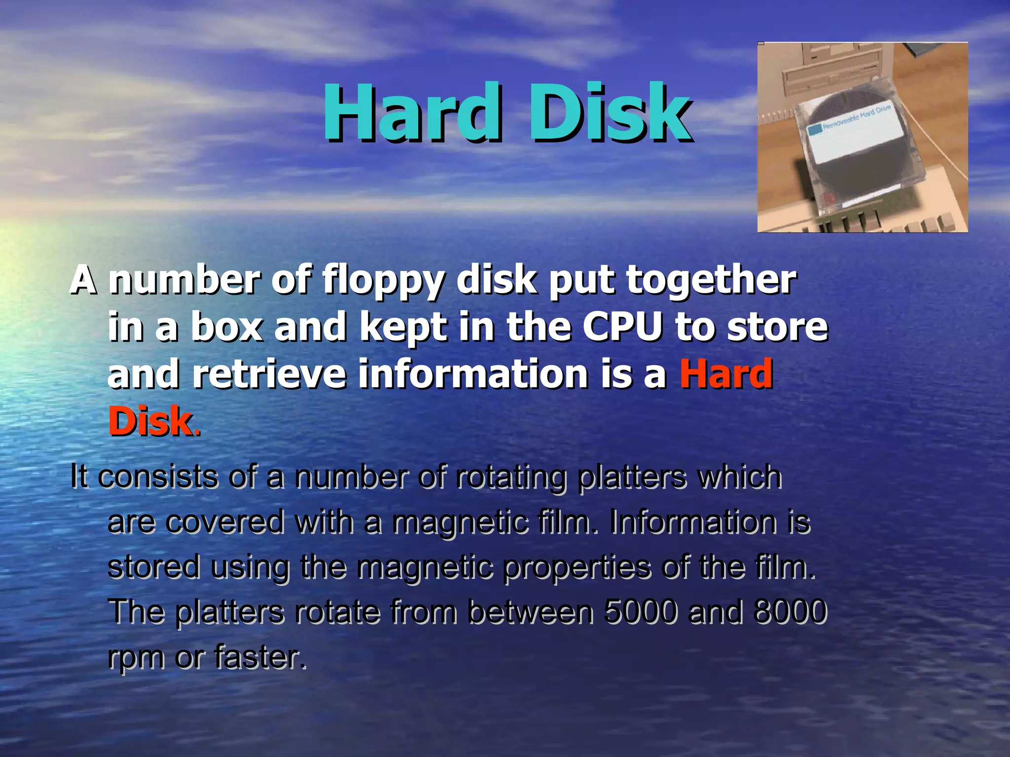 Hard Disk A number of floppy disk put together in a box and kept in the CPU to store and retrieve information is a  Hard Disk . It consists of a number of rotating platters which are covered with a magnetic film. Information is stored using the magnetic properties of the film. The platters rotate from between 5000 and 8000 rpm or faster.  