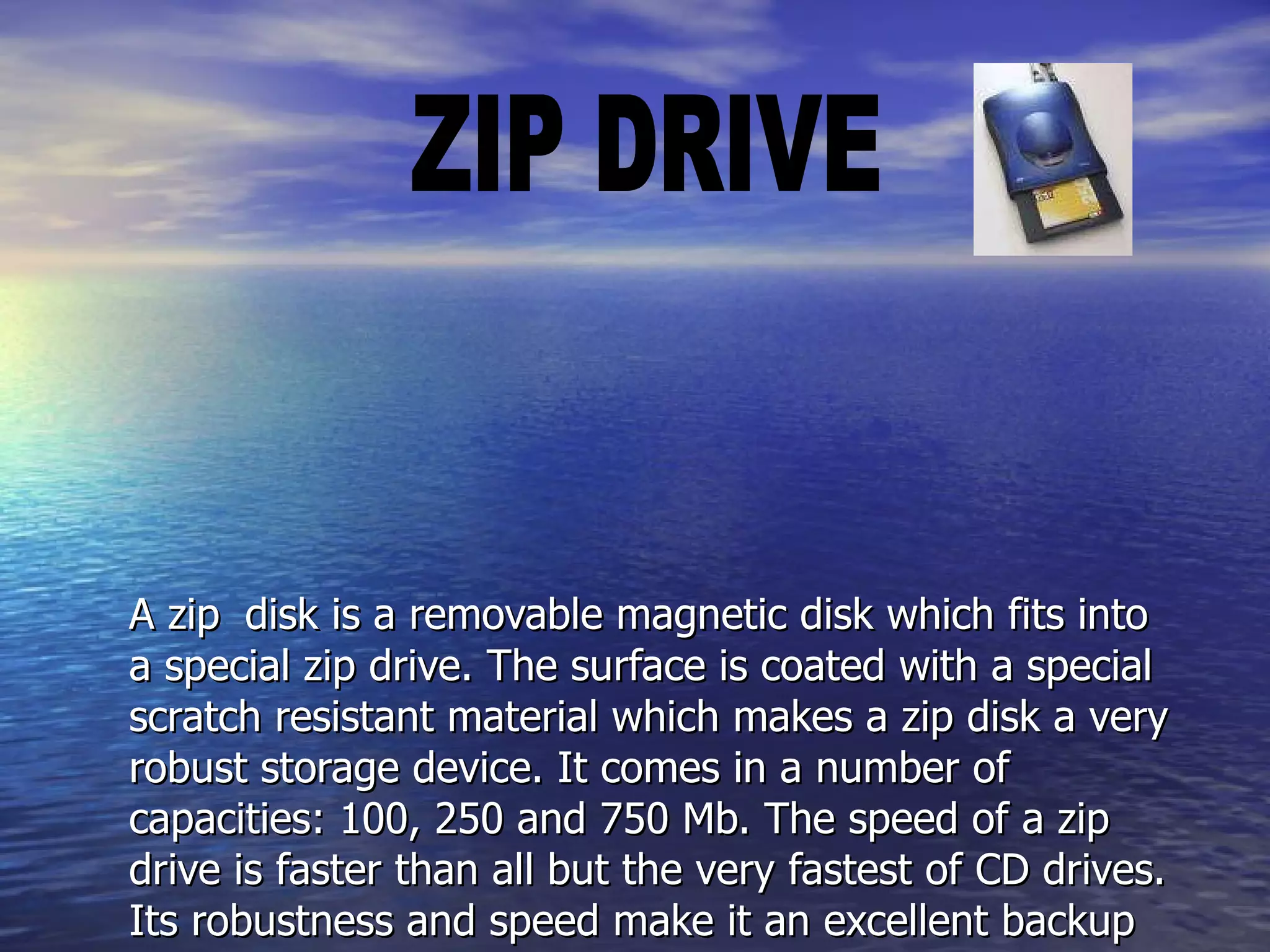   A zip    disk is a removable magnetic disk which fits into a special zip drive. The surface is coated with a special scratch resistant material which makes a zip disk a very robust storage device. It comes in a number of capacities: 100, 250 and 750 Mb. The speed of a zip drive is faster than all but the very fastest of CD drives. Its robustness and speed make it an excellent backup device. However, its capacity is much less than that of hard drives and tape drives which limits its use for very large amounts of data.   ZIP DRIVE 