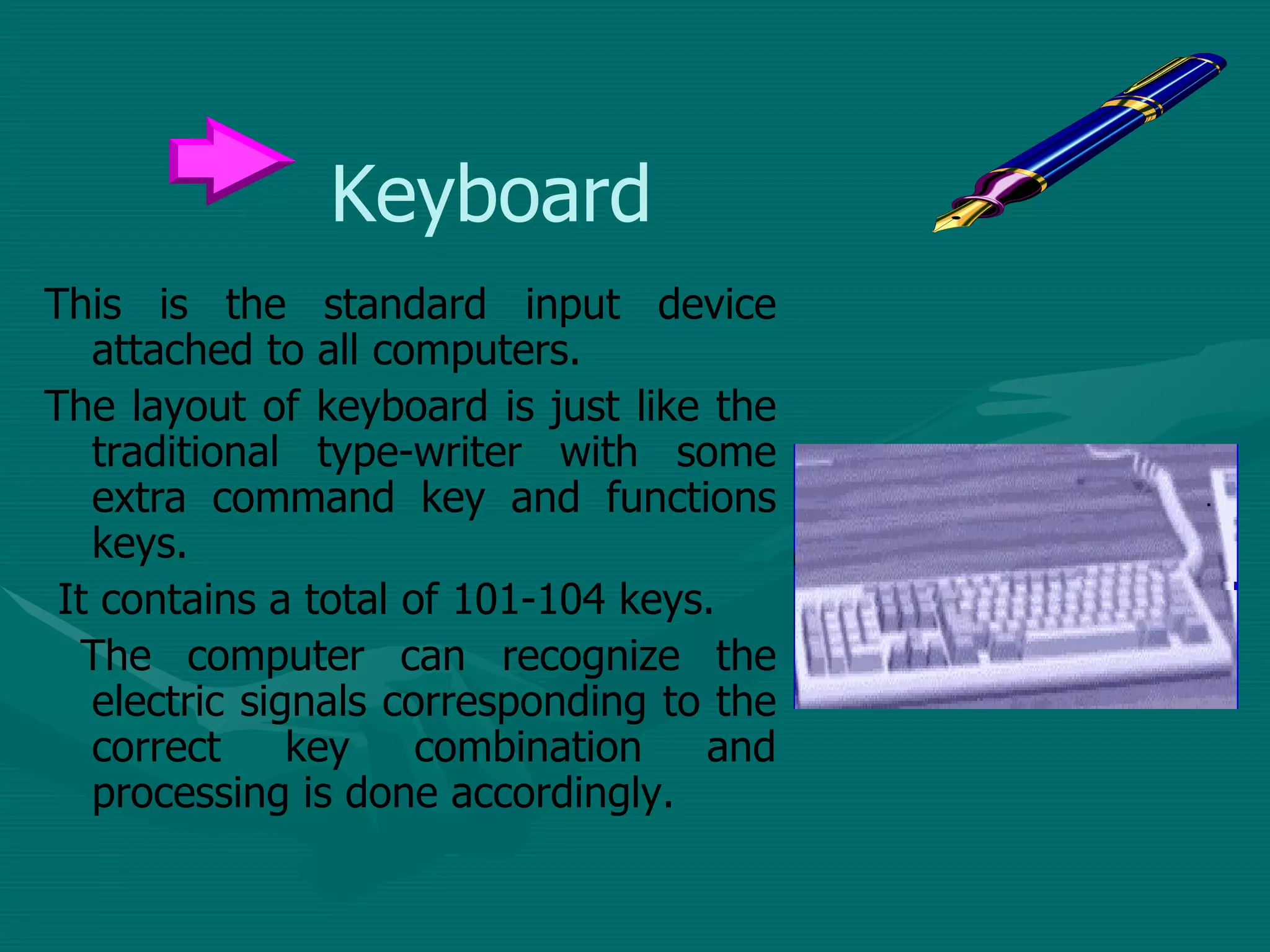Keyboard This is the standard input device attached to all computers.  The layout of keyboard is just like the traditional type-writer with some extra command key and functions keys. It contains a total of 101-104 keys. The computer can recognize the electric signals corresponding to the correct key combination and processing is done accordingly. 