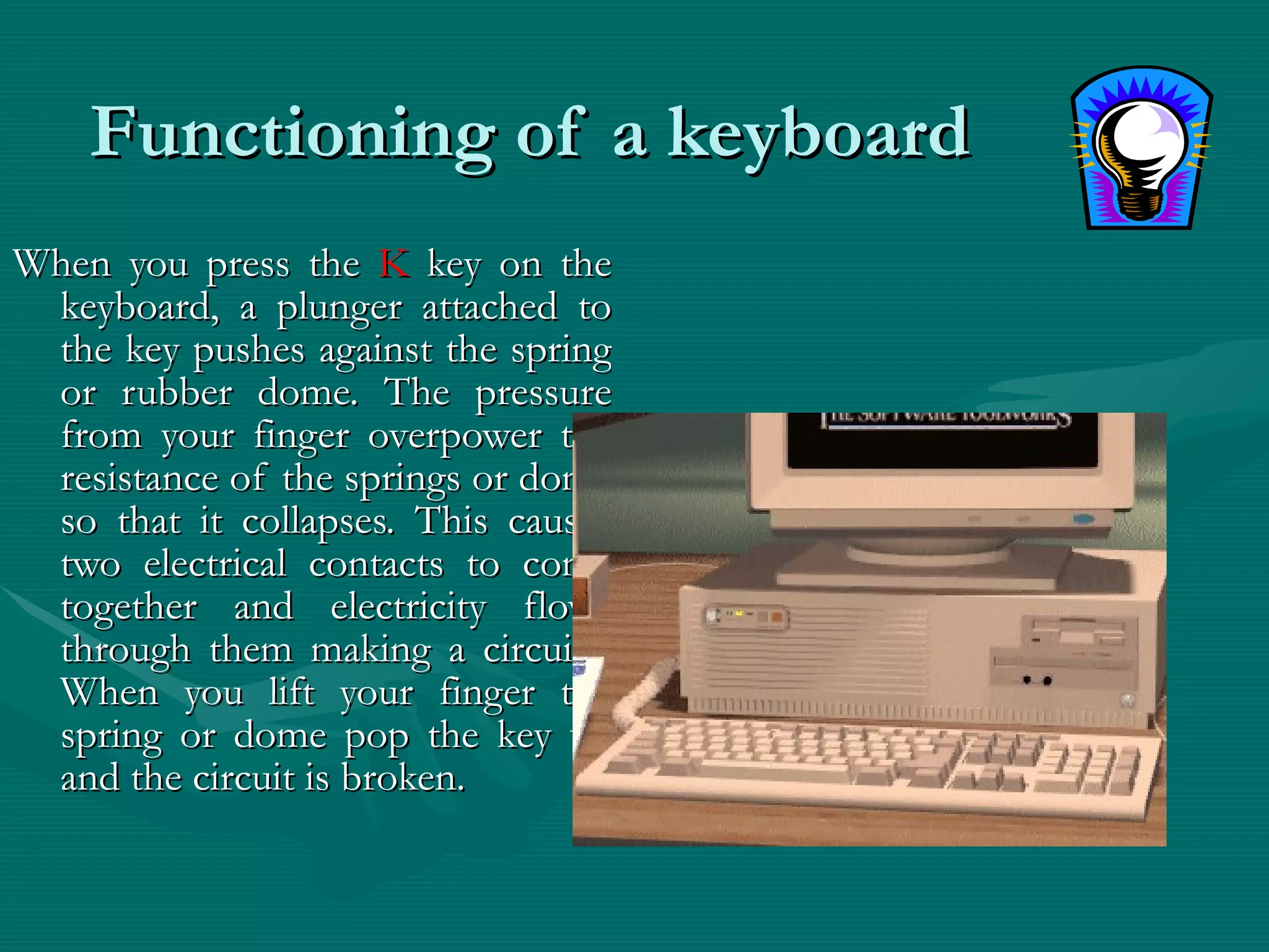 Functioning of a keyboard  When you press the  K  key on the keyboard, a plunger attached to the key pushes against the spring or rubber dome. The pressure from your finger overpower the resistance of the springs or dome so that it collapses. This causes two electrical contacts to come together and electricity flows through them making a circuit . When you lift your finger the spring or dome pop the key up and the circuit is broken. 