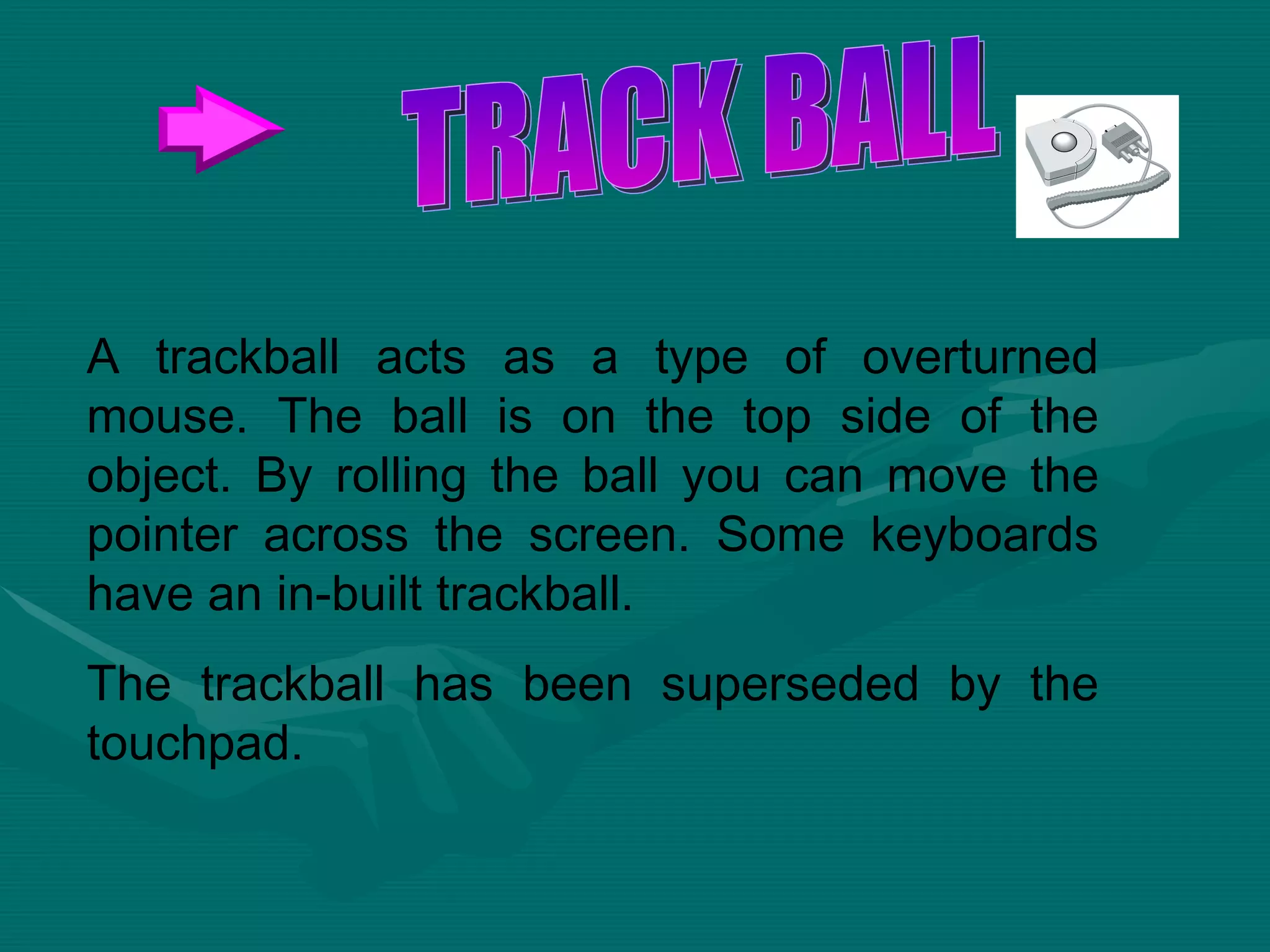 A trackball acts as a type of overturned mouse. The ball is on the top side of the object. By rolling the ball you can move the pointer across the screen. Some keyboards have an in-built trackball.  The trackball has been superseded by the touchpad. TRACK BALL 