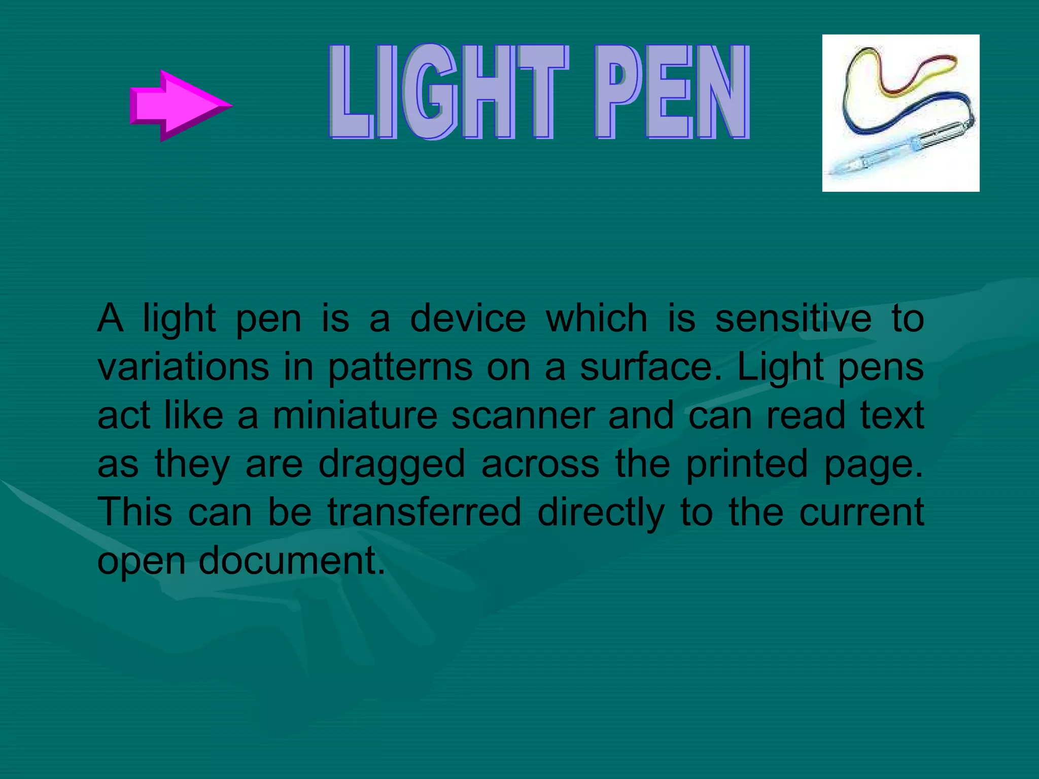 A light pen is a device which is sensitive to variations in patterns on a surface. Light pens act like a miniature scanner and can read text as they are dragged across the printed page. This can be transferred directly to the current open document.  LIGHT PEN 