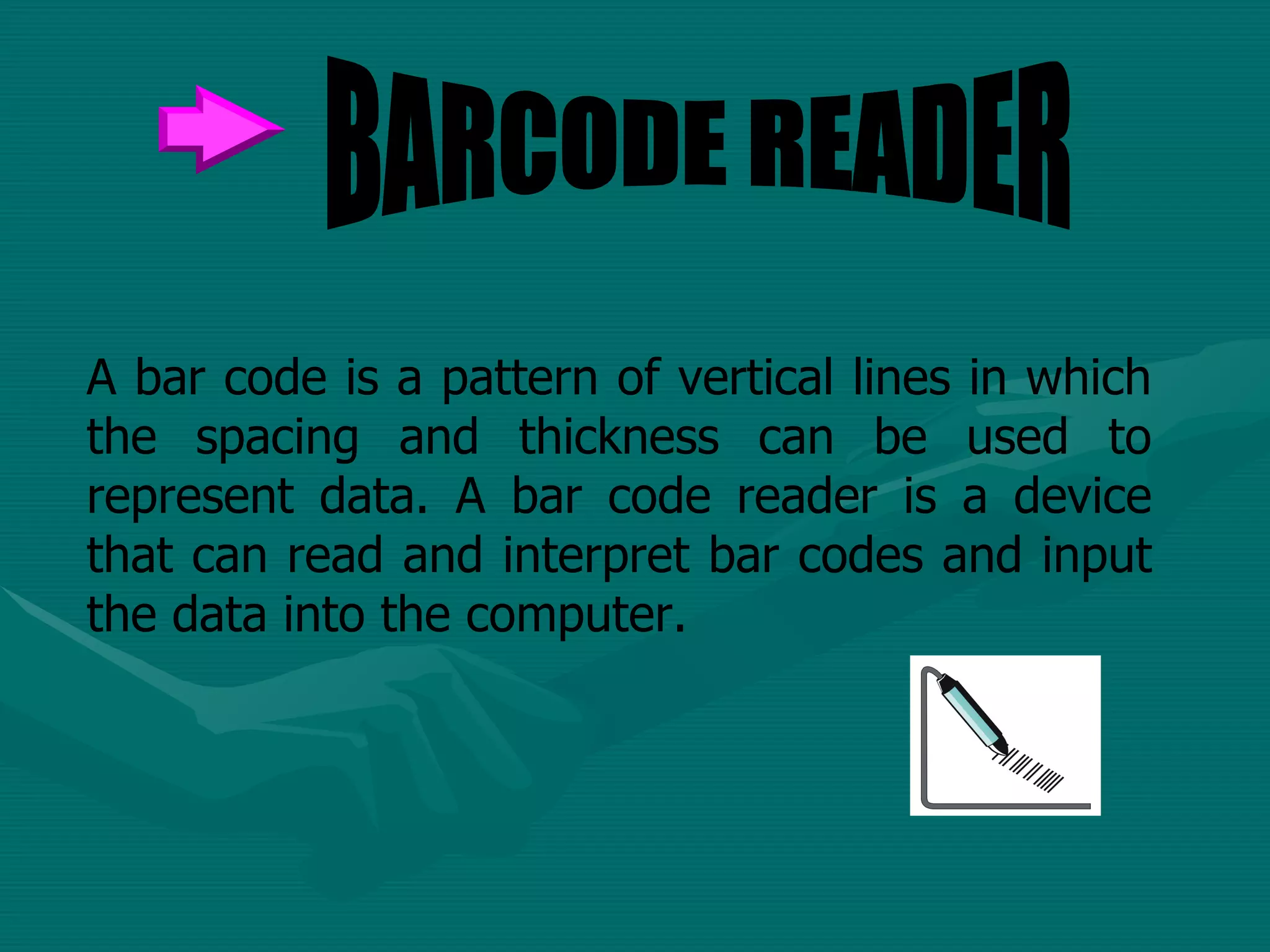 A bar code is a pattern of vertical lines in which the spacing and thickness can be used to represent data. A bar code reader is a device that can read and interpret bar codes and input the data into the computer.  BARCODE READER 