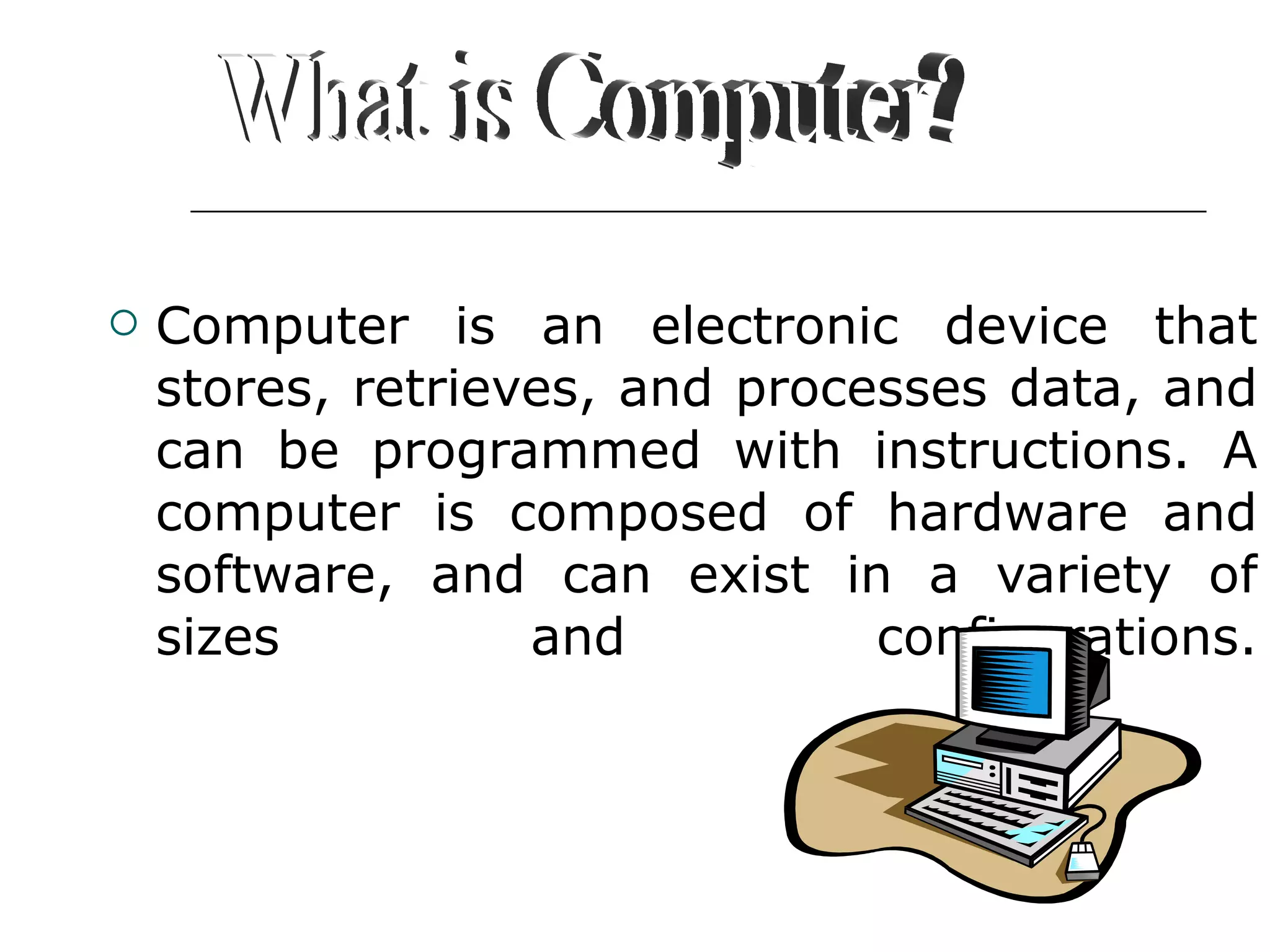 Computer is an electronic device that stores, retrieves, and processes data, and can be programmed with instructions. A computer is composed of hardware and software, and can exist in a variety of sizes and configurations. What is Computer? 