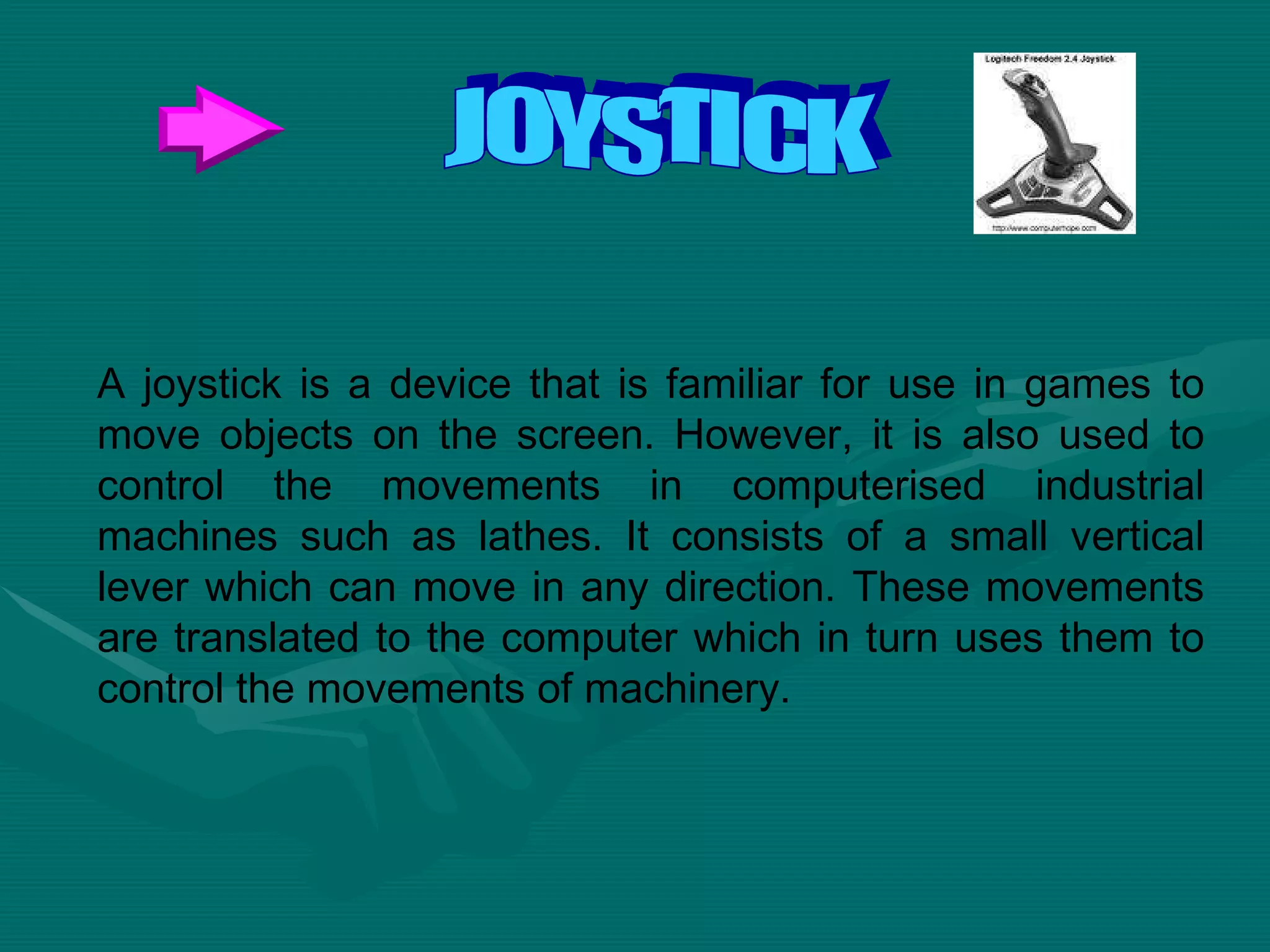 A joystick is a device that is familiar for use in games to move objects on the screen. However, it is also used to control the movements in computerised industrial machines such as lathes. It consists of a small vertical lever which can move in any direction. These movements are translated to the computer which in turn uses them to control the movements of machinery.  JOYSTICK 