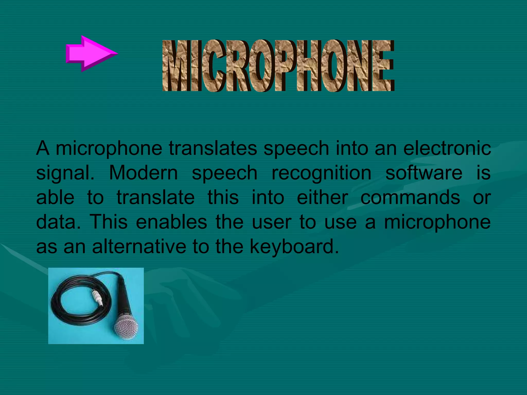 A microphone translates speech into an electronic signal. Modern speech recognition software is able to translate this into either commands or data. This enables the user to use a microphone as an alternative to the keyboard.  MICROPHONE 
