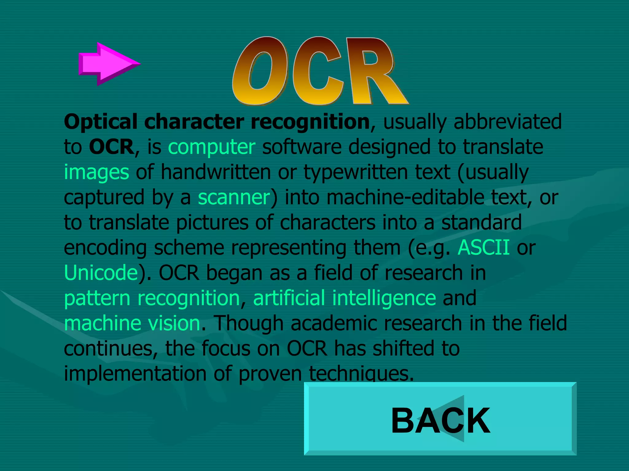 Optical character recognition , usually abbreviated to  OCR , is  computer  software designed to translate  images  of handwritten or typewritten text (usually captured by a  scanner ) into machine-editable text, or to translate pictures of characters into a standard encoding scheme representing them (e.g.  ASCII  or  Unicode ). OCR began as a field of research in  pattern recognition ,  artificial intelligence  and  machine vision . Though academic research in the field continues, the focus on OCR has shifted to implementation of proven techniques. OCR BACK 
