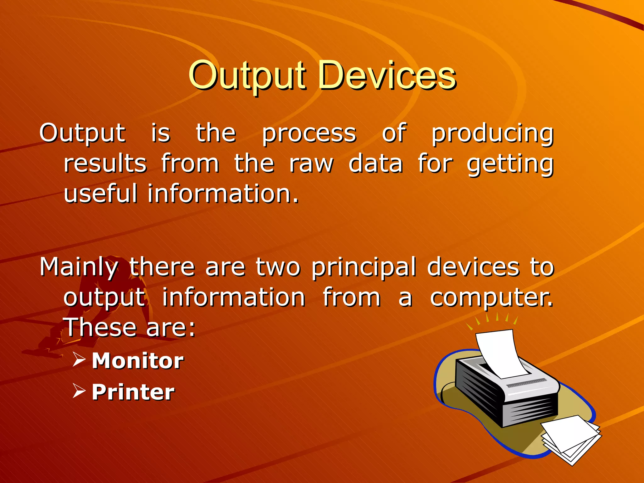 Output Devices Output is the process of producing results from the raw data for getting useful information.  Mainly there are two principal devices to output information from a computer. These are: Monitor Printer 
