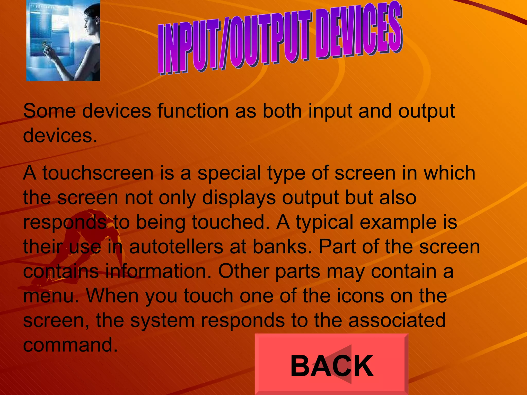 INPUT/OUTPUT DEVICES Some devices function as both input and output devices. A touchscreen is a special type of screen in which the screen not only displays output but also responds to being touched. A typical example is their use in autotellers at banks. Part of the screen contains information. Other parts may contain a menu. When you touch one of the icons on the screen, the system responds to the associated command.  BACK 