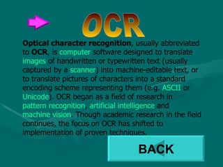 Optical character recognition , usually abbreviated to  OCR , is  computer  software designed to translate  images  of handwritten or typewritten text (usually captured by a  scanner ) into machine-editable text, or to translate pictures of characters into a standard encoding scheme representing them (e.g.  ASCII  or  Unicode ). OCR began as a field of research in  pattern recognition ,  artificial intelligence  and  machine vision . Though academic research in the field continues, the focus on OCR has shifted to implementation of proven techniques. OCR BACK 
