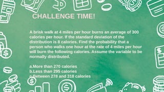 A brisk walk at 4 miles per hour burns an average of 300
calories per hour. If the standard deviation of the
distribution is 8 calories. Find the probability that a
person who walks one hour at the rate of 4 miles per hour
will burn the following calories. Assume the variable to be
normally distributed.
a.More than 270 calories
b.Less than 295 calories
c.Between 278 and 318 calories
CHALLENGE TIME!
 