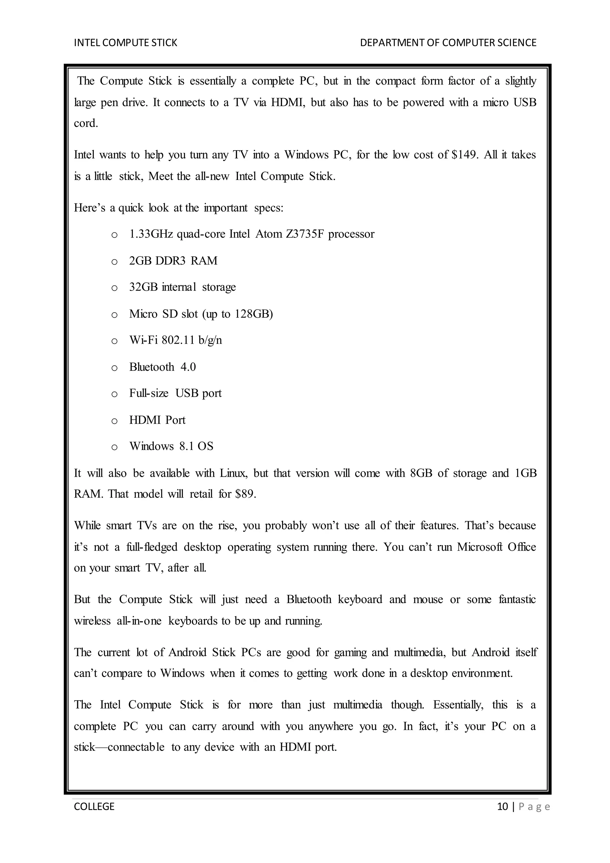 INTEL COMPUTE STICK DEPARTMENT OF COMPUTER SCIENCE
COLLEGE 10 | P a g e
The Compute Stick is essentially a complete PC, but in the compact form factor of a slightly
large pen drive. It connects to a TV via HDMI, but also has to be powered with a micro USB
cord.
Intel wants to help you turn any TV into a Windows PC, for the low cost of $149. All it takes
is a little stick, Meet the all-new Intel Compute Stick.
Here’s a quick look at the important specs:
o 1.33GHz quad-core Intel Atom Z3735F processor
o 2GB DDR3 RAM
o 32GB internal storage
o Micro SD slot (up to 128GB)
o Wi-Fi 802.11 b/g/n
o Bluetooth 4.0
o Full-size USB port
o HDMI Port
o Windows 8.1 OS
It will also be available with Linux, but that version will come with 8GB of storage and 1GB
RAM. That model will retail for $89.
While smart TVs are on the rise, you probably won’t use all of their features. That’s because
it’s not a full-fledged desktop operating system running there. You can’t run Microsoft Office
on your smart TV, after all.
But the Compute Stick will just need a Bluetooth keyboard and mouse or some fantastic
wireless all-in-one keyboards to be up and running.
The current lot of Android Stick PCs are good for gaming and multimedia, but Android itself
can’t compare to Windows when it comes to getting work done in a desktop environment.
The Intel Compute Stick is for more than just multimedia though. Essentially, this is a
complete PC you can carry around with you anywhere you go. In fact, it’s your PC on a
stick—connectable to any device with an HDMI port.
 