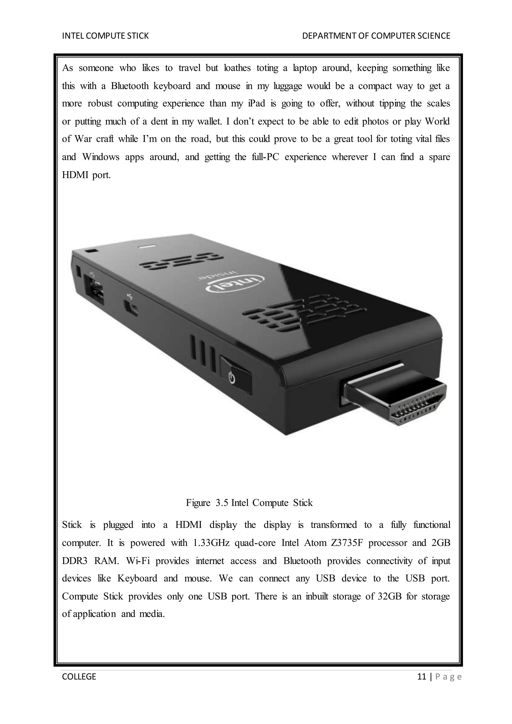 INTEL COMPUTE STICK DEPARTMENT OF COMPUTER SCIENCE
COLLEGE 11 | P a g e
As someone who likes to travel but loathes toting a laptop around, keeping something like
this with a Bluetooth keyboard and mouse in my luggage would be a compact way to get a
more robust computing experience than my iPad is going to offer, without tipping the scales
or putting much of a dent in my wallet. I don’t expect to be able to edit photos or play World
of War craft while I’m on the road, but this could prove to be a great tool for toting vital files
and Windows apps around, and getting the full-PC experience wherever I can find a spare
HDMI port.
Figure 3.5 Intel Compute Stick
Stick is plugged into a HDMI display the display is transformed to a fully functional
computer. It is powered with 1.33GHz quad-core Intel Atom Z3735F processor and 2GB
DDR3 RAM. Wi-Fi provides internet access and Bluetooth provides connectivity of input
devices like Keyboard and mouse. We can connect any USB device to the USB port.
Compute Stick provides only one USB port. There is an inbuilt storage of 32GB for storage
of application and media.
 