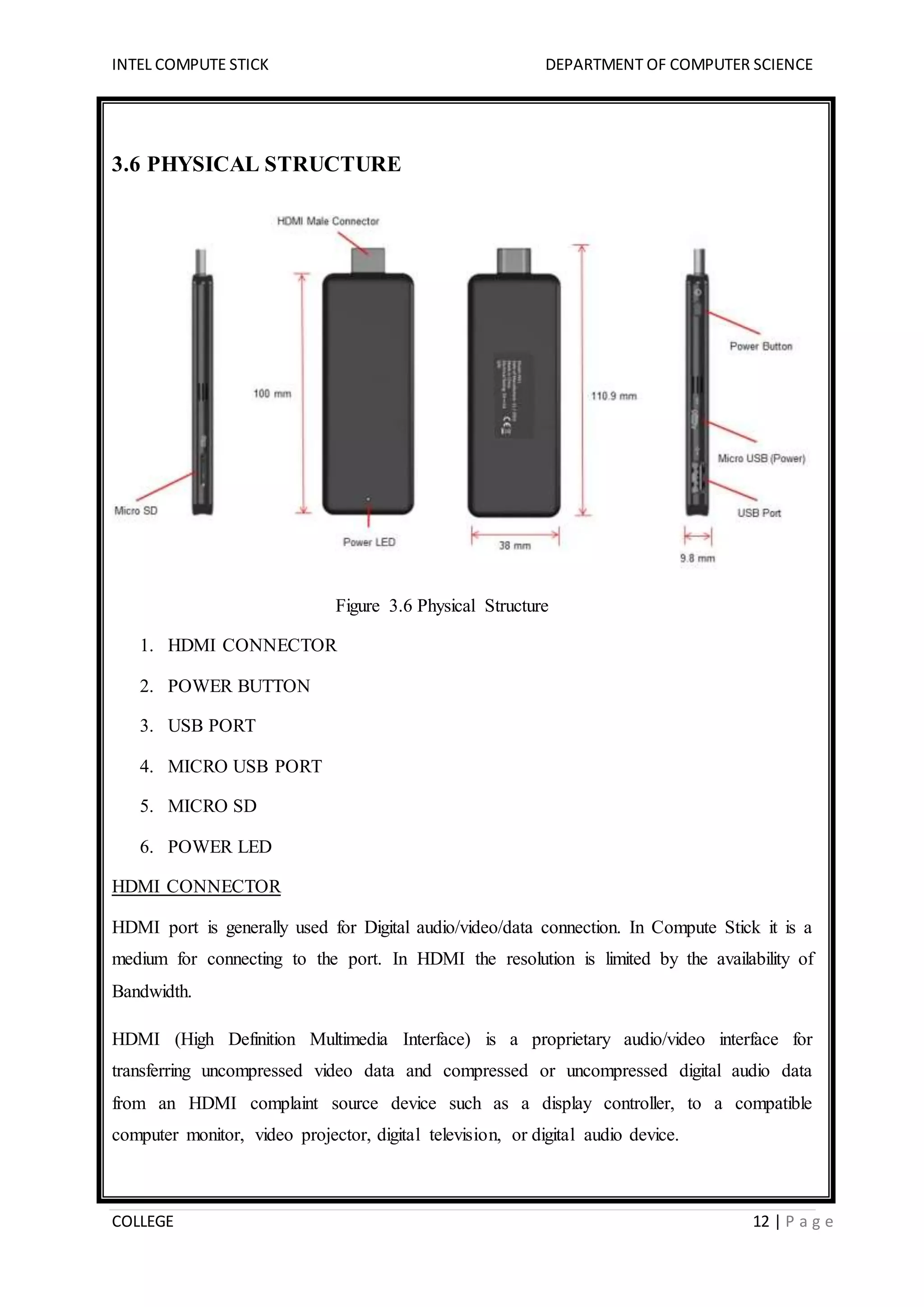 INTEL COMPUTE STICK DEPARTMENT OF COMPUTER SCIENCE
COLLEGE 12 | P a g e
3.6 PHYSICAL STRUCTURE
Figure 3.6 Physical Structure
1. HDMI CONNECTOR
2. POWER BUTTON
3. USB PORT
4. MICRO USB PORT
5. MICRO SD
6. POWER LED
HDMI CONNECTOR
HDMI port is generally used for Digital audio/video/data connection. In Compute Stick it is a
medium for connecting to the port. In HDMI the resolution is limited by the availability of
Bandwidth.
HDMI (High Definition Multimedia Interface) is a proprietary audio/video interface for
transferring uncompressed video data and compressed or uncompressed digital audio data
from an HDMI complaint source device such as a display controller, to a compatible
computer monitor, video projector, digital television, or digital audio device.
 