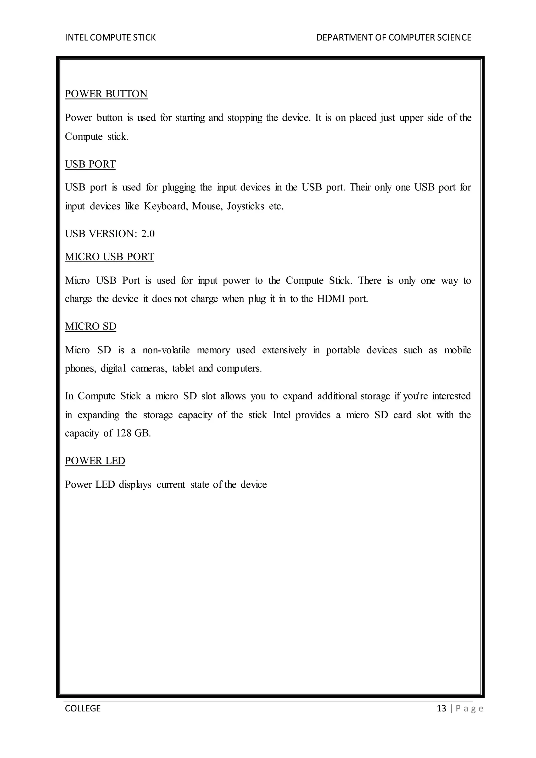 INTEL COMPUTE STICK DEPARTMENT OF COMPUTER SCIENCE
COLLEGE 13 | P a g e
POWER BUTTON
Power button is used for starting and stopping the device. It is on placed just upper side of the
Compute stick.
USB PORT
USB port is used for plugging the input devices in the USB port. Their only one USB port for
input devices like Keyboard, Mouse, Joysticks etc.
USB VERSION: 2.0
MICRO USB PORT
Micro USB Port is used for input power to the Compute Stick. There is only one way to
charge the device it does not charge when plug it in to the HDMI port.
MICRO SD
Micro SD is a non-volatile memory used extensively in portable devices such as mobile
phones, digital cameras, tablet and computers.
In Compute Stick a micro SD slot allows you to expand additional storage if you're interested
in expanding the storage capacity of the stick Intel provides a micro SD card slot with the
capacity of 128 GB.
POWER LED
Power LED displays current state of the device
 
