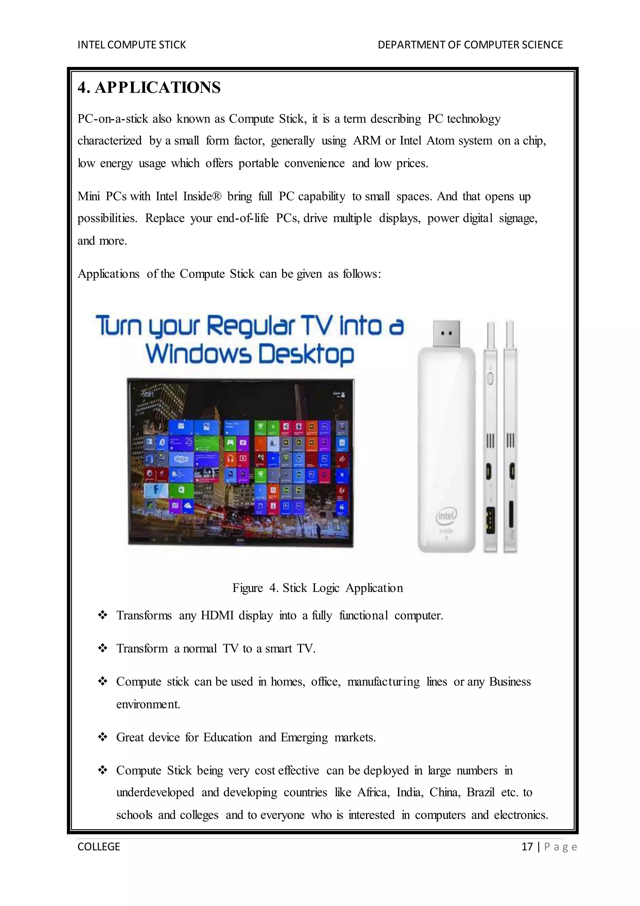 INTEL COMPUTE STICK DEPARTMENT OF COMPUTER SCIENCE
COLLEGE 17 | P a g e
4. APPLICATIONS
PC-on-a-stick also known as Compute Stick, it is a term describing PC technology
characterized by a small form factor, generally using ARM or Intel Atom system on a chip,
low energy usage which offers portable convenience and low prices.
Mini PCs with Intel Inside® bring full PC capability to small spaces. And that opens up
possibilities. Replace your end-of-life PCs, drive multiple displays, power digital signage,
and more.
Applications of the Compute Stick can be given as follows:
Figure 4. Stick Logic Application
 Transforms any HDMI display into a fully functional computer.
 Transform a normal TV to a smart TV.
 Compute stick can be used in homes, office, manufacturing lines or any Business
environment.
 Great device for Education and Emerging markets.
 Compute Stick being very cost effective can be deployed in large numbers in
underdeveloped and developing countries like Africa, India, China, Brazil etc. to
schools and colleges and to everyone who is interested in computers and electronics.
 