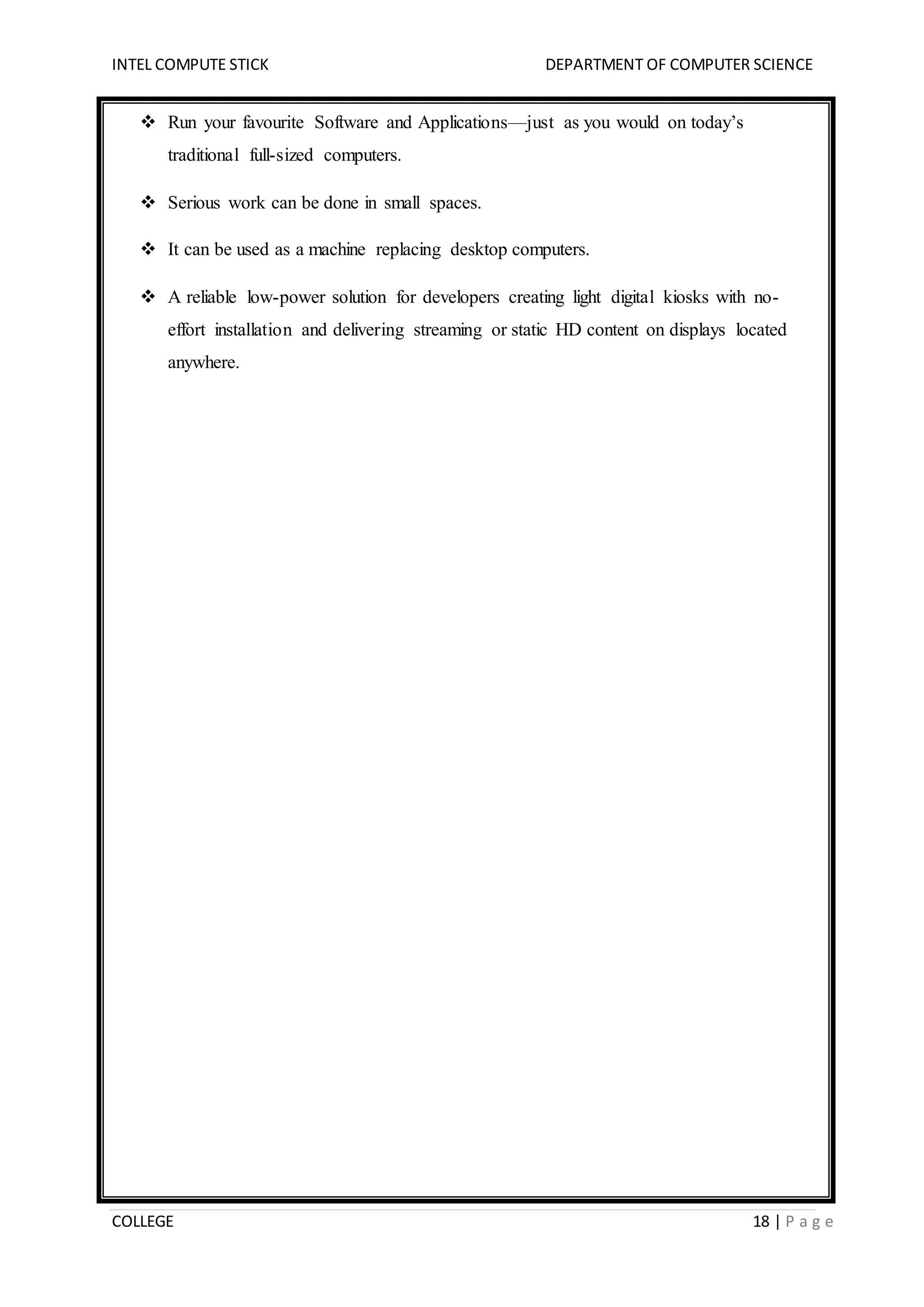 INTEL COMPUTE STICK DEPARTMENT OF COMPUTER SCIENCE
COLLEGE 18 | P a g e
 Run your favourite Software and Applications—just as you would on today’s
traditional full-sized computers.
 Serious work can be done in small spaces.
 It can be used as a machine replacing desktop computers.
 A reliable low-power solution for developers creating light digital kiosks with no-
effort installation and delivering streaming or static HD content on displays located
anywhere.
 