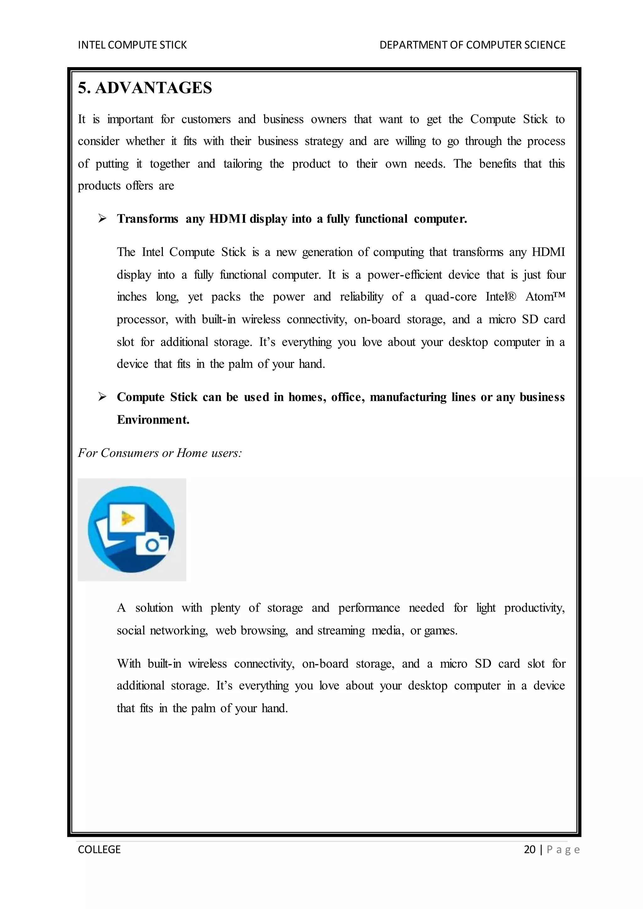 INTEL COMPUTE STICK DEPARTMENT OF COMPUTER SCIENCE
COLLEGE 20 | P a g e
5. ADVANTAGES
It is important for customers and business owners that want to get the Compute Stick to
consider whether it fits with their business strategy and are willing to go through the process
of putting it together and tailoring the product to their own needs. The benefits that this
products offers are
 Transforms any HDMI display into a fully functional computer.
The Intel Compute Stick is a new generation of computing that transforms any HDMI
display into a fully functional computer. It is a power-efficient device that is just four
inches long, yet packs the power and reliability of a quad-core Intel® Atom™
processor, with built-in wireless connectivity, on-board storage, and a micro SD card
slot for additional storage. It’s everything you love about your desktop computer in a
device that fits in the palm of your hand.
 Compute Stick can be used in homes, office, manufacturing lines or any business
Environment.
For Consumers or Home users:
A solution with plenty of storage and performance needed for light productivity,
social networking, web browsing, and streaming media, or games.
With built-in wireless connectivity, on-board storage, and a micro SD card slot for
additional storage. It’s everything you love about your desktop computer in a device
that fits in the palm of your hand.
 