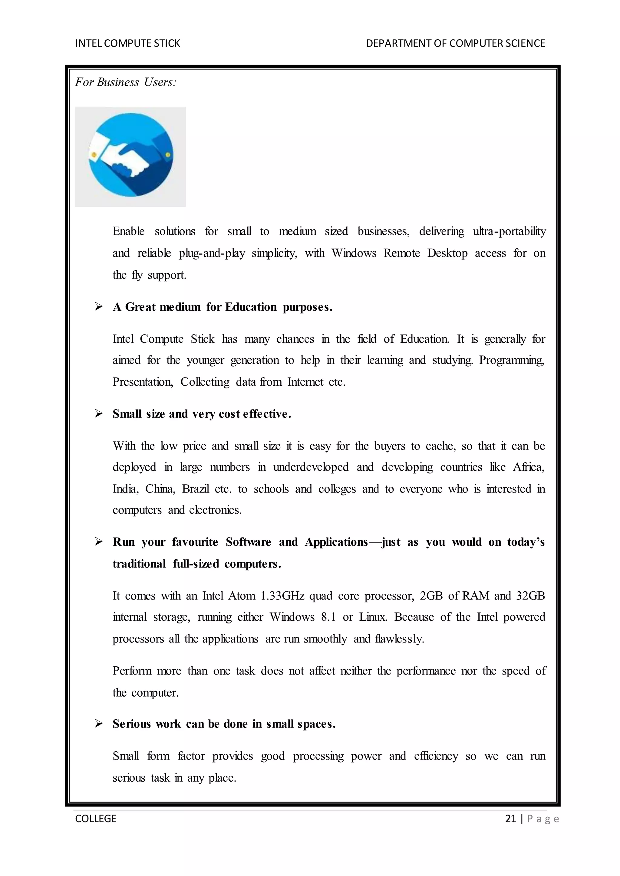 INTEL COMPUTE STICK DEPARTMENT OF COMPUTER SCIENCE
COLLEGE 21 | P a g e
For Business Users:
Enable solutions for small to medium sized businesses, delivering ultra-portability
and reliable plug-and-play simplicity, with Windows Remote Desktop access for on
the fly support.
 A Great medium for Education purposes.
Intel Compute Stick has many chances in the field of Education. It is generally for
aimed for the younger generation to help in their learning and studying. Programming,
Presentation, Collecting data from Internet etc.
 Small size and very cost effective.
With the low price and small size it is easy for the buyers to cache, so that it can be
deployed in large numbers in underdeveloped and developing countries like Africa,
India, China, Brazil etc. to schools and colleges and to everyone who is interested in
computers and electronics.
 Run your favourite Software and Applications—just as you would on today’s
traditional full-sized computers.
It comes with an Intel Atom 1.33GHz quad core processor, 2GB of RAM and 32GB
internal storage, running either Windows 8.1 or Linux. Because of the Intel powered
processors all the applications are run smoothly and flawlessly.
Perform more than one task does not affect neither the performance nor the speed of
the computer.
 Serious work can be done in small spaces.
Small form factor provides good processing power and efficiency so we can run
serious task in any place.
 