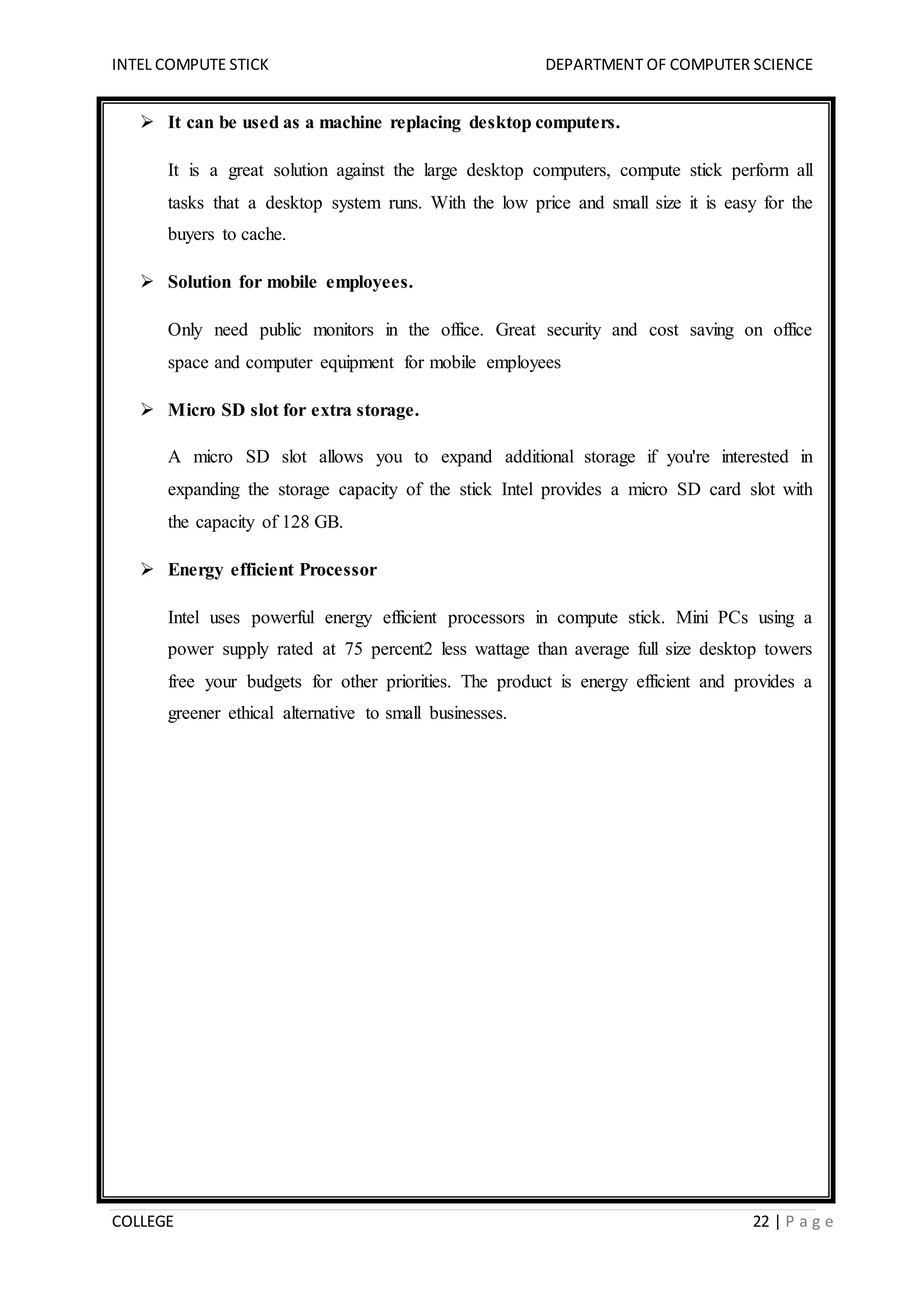 INTEL COMPUTE STICK DEPARTMENT OF COMPUTER SCIENCE
COLLEGE 22 | P a g e
 It can be used as a machine replacing desktop computers.
It is a great solution against the large desktop computers, compute stick perform all
tasks that a desktop system runs. With the low price and small size it is easy for the
buyers to cache.
 Solution for mobile employees.
Only need public monitors in the office. Great security and cost saving on office
space and computer equipment for mobile employees
 Micro SD slot for extra storage.
A micro SD slot allows you to expand additional storage if you're interested in
expanding the storage capacity of the stick Intel provides a micro SD card slot with
the capacity of 128 GB.
 Energy efficient Processor
Intel uses powerful energy efficient processors in compute stick. Mini PCs using a
power supply rated at 75 percent2 less wattage than average full size desktop towers
free your budgets for other priorities. The product is energy efficient and provides a
greener ethical alternative to small businesses.
 