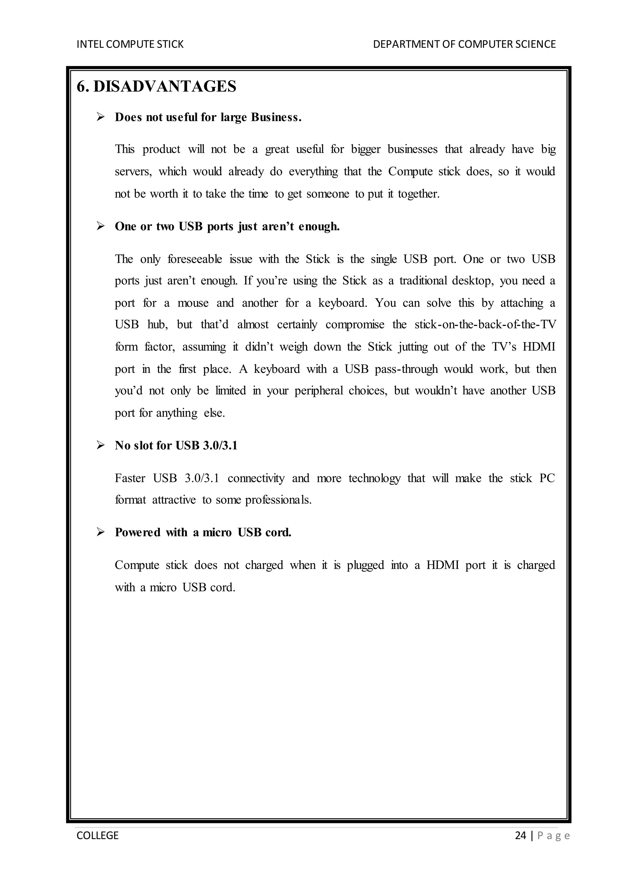 INTEL COMPUTE STICK DEPARTMENT OF COMPUTER SCIENCE
COLLEGE 24 | P a g e
6. DISADVANTAGES
 Does not useful for large Business.
This product will not be a great useful for bigger businesses that already have big
servers, which would already do everything that the Compute stick does, so it would
not be worth it to take the time to get someone to put it together.
 One or two USB ports just aren’t enough.
The only foreseeable issue with the Stick is the single USB port. One or two USB
ports just aren’t enough. If you’re using the Stick as a traditional desktop, you need a
port for a mouse and another for a keyboard. You can solve this by attaching a
USB hub, but that’d almost certainly compromise the stick-on-the-back-of-the-TV
form factor, assuming it didn’t weigh down the Stick jutting out of the TV’s HDMI
port in the first place. A keyboard with a USB pass-through would work, but then
you’d not only be limited in your peripheral choices, but wouldn’t have another USB
port for anything else.
 No slot for USB 3.0/3.1
Faster USB 3.0/3.1 connectivity and more technology that will make the stick PC
format attractive to some professionals.
 Powered with a micro USB cord.
Compute stick does not charged when it is plugged into a HDMI port it is charged
with a micro USB cord.
 