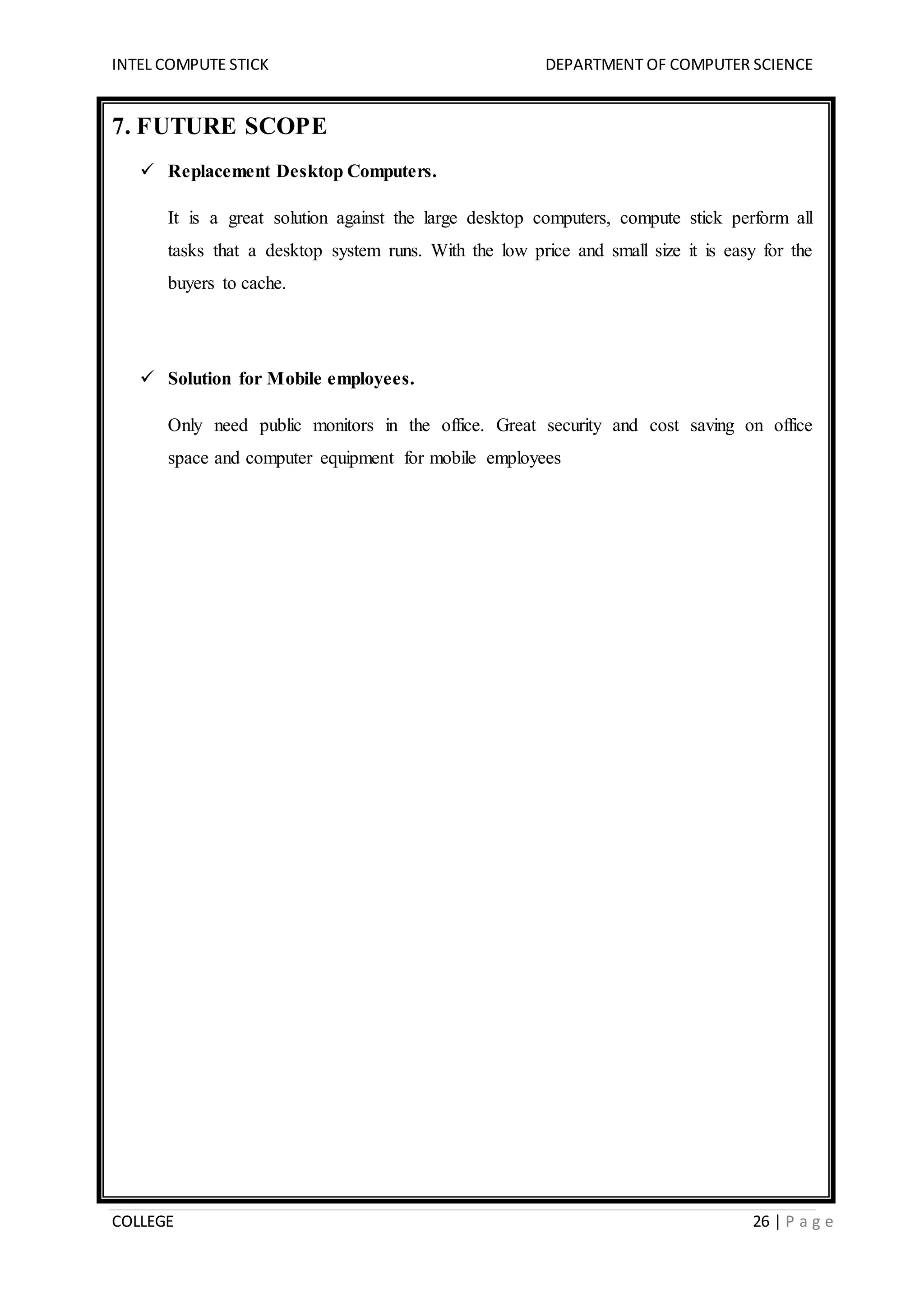 INTEL COMPUTE STICK DEPARTMENT OF COMPUTER SCIENCE
COLLEGE 26 | P a g e
7. FUTURE SCOPE
 Replacement Desktop Computers.
It is a great solution against the large desktop computers, compute stick perform all
tasks that a desktop system runs. With the low price and small size it is easy for the
buyers to cache.
 Solution for Mobile employees.
Only need public monitors in the office. Great security and cost saving on office
space and computer equipment for mobile employees
 