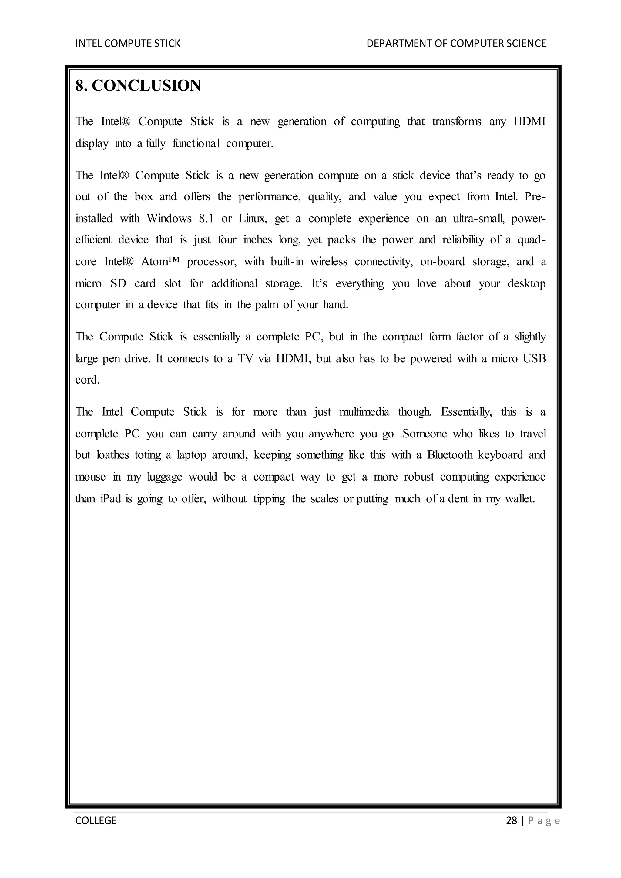 INTEL COMPUTE STICK DEPARTMENT OF COMPUTER SCIENCE
COLLEGE 28 | P a g e
8. CONCLUSION
The Intel® Compute Stick is a new generation of computing that transforms any HDMI
display into a fully functional computer.
The Intel® Compute Stick is a new generation compute on a stick device that’s ready to go
out of the box and offers the performance, quality, and value you expect from Intel. Pre-
installed with Windows 8.1 or Linux, get a complete experience on an ultra-small, power-
efficient device that is just four inches long, yet packs the power and reliability of a quad-
core Intel® Atom™ processor, with built-in wireless connectivity, on-board storage, and a
micro SD card slot for additional storage. It’s everything you love about your desktop
computer in a device that fits in the palm of your hand.
The Compute Stick is essentially a complete PC, but in the compact form factor of a slightly
large pen drive. It connects to a TV via HDMI, but also has to be powered with a micro USB
cord.
The Intel Compute Stick is for more than just multimedia though. Essentially, this is a
complete PC you can carry around with you anywhere you go .Someone who likes to travel
but loathes toting a laptop around, keeping something like this with a Bluetooth keyboard and
mouse in my luggage would be a compact way to get a more robust computing experience
than iPad is going to offer, without tipping the scales or putting much of a dent in my wallet.
 