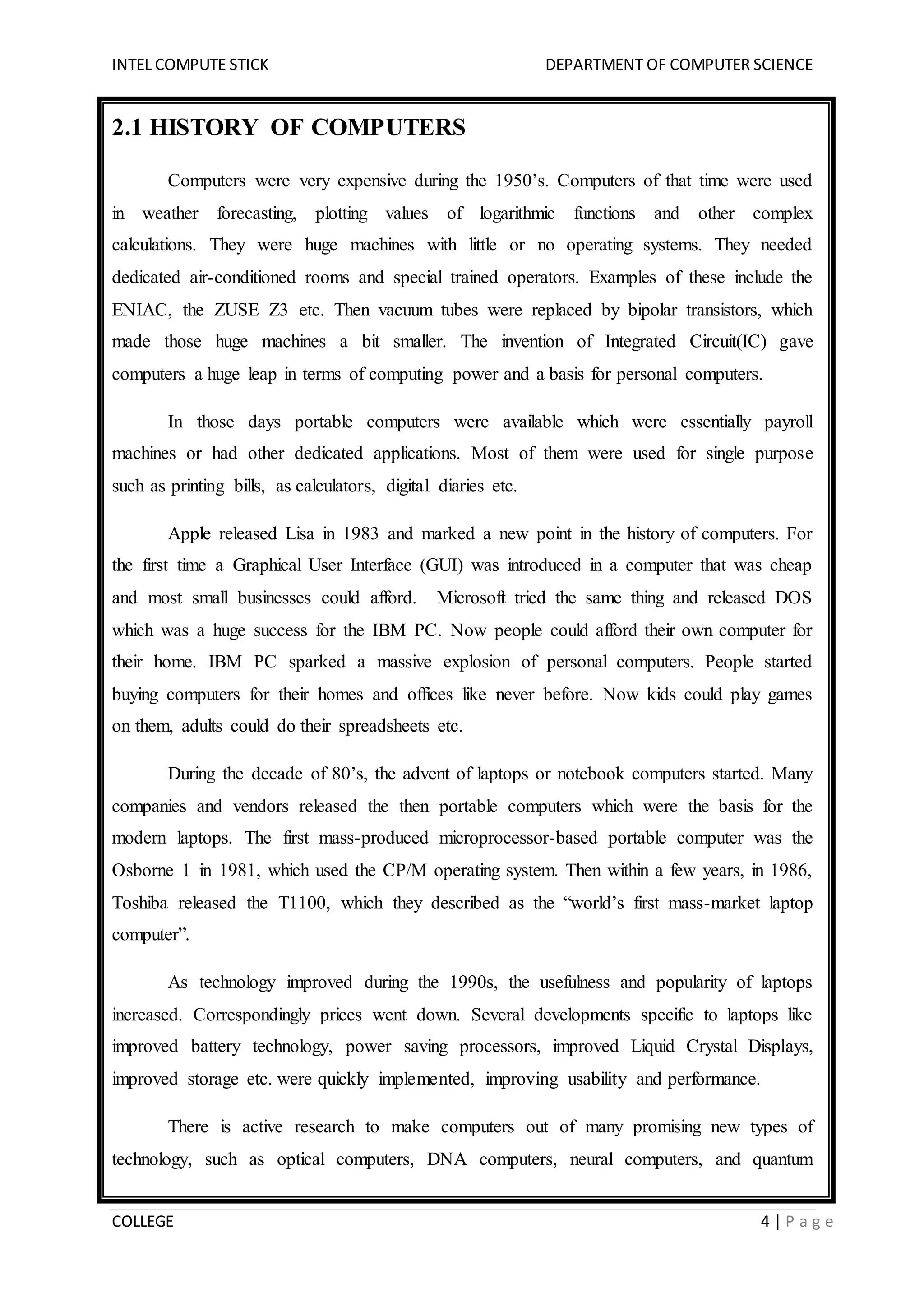 INTEL COMPUTE STICK DEPARTMENT OF COMPUTER SCIENCE
COLLEGE 4 | P a g e
2.1 HISTORY OF COMPUTERS
Computers were very expensive during the 1950’s. Computers of that time were used
in weather forecasting, plotting values of logarithmic functions and other complex
calculations. They were huge machines with little or no operating systems. They needed
dedicated air-conditioned rooms and special trained operators. Examples of these include the
ENIAC, the ZUSE Z3 etc. Then vacuum tubes were replaced by bipolar transistors, which
made those huge machines a bit smaller. The invention of Integrated Circuit(IC) gave
computers a huge leap in terms of computing power and a basis for personal computers.
In those days portable computers were available which were essentially payroll
machines or had other dedicated applications. Most of them were used for single purpose
such as printing bills, as calculators, digital diaries etc.
Apple released Lisa in 1983 and marked a new point in the history of computers. For
the first time a Graphical User Interface (GUI) was introduced in a computer that was cheap
and most small businesses could afford. Microsoft tried the same thing and released DOS
which was a huge success for the IBM PC. Now people could afford their own computer for
their home. IBM PC sparked a massive explosion of personal computers. People started
buying computers for their homes and offices like never before. Now kids could play games
on them, adults could do their spreadsheets etc.
During the decade of 80’s, the advent of laptops or notebook computers started. Many
companies and vendors released the then portable computers which were the basis for the
modern laptops. The first mass-produced microprocessor-based portable computer was the
Osborne 1 in 1981, which used the CP/M operating system. Then within a few years, in 1986,
Toshiba released the T1100, which they described as the “world’s first mass-market laptop
computer”.
As technology improved during the 1990s, the usefulness and popularity of laptops
increased. Correspondingly prices went down. Several developments specific to laptops like
improved battery technology, power saving processors, improved Liquid Crystal Displays,
improved storage etc. were quickly implemented, improving usability and performance.
There is active research to make computers out of many promising new types of
technology, such as optical computers, DNA computers, neural computers, and quantum
 