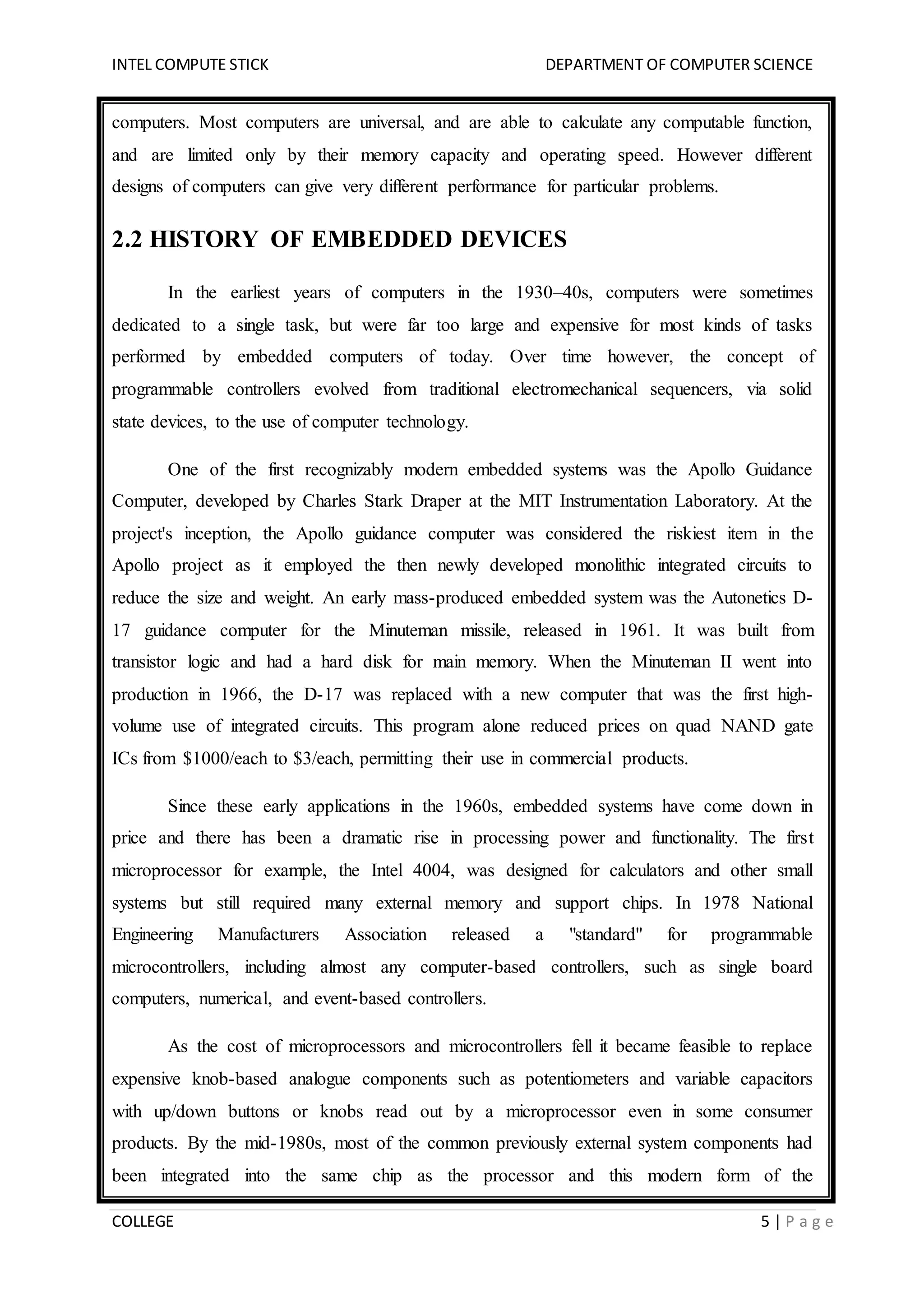 INTEL COMPUTE STICK DEPARTMENT OF COMPUTER SCIENCE
COLLEGE 5 | P a g e
computers. Most computers are universal, and are able to calculate any computable function,
and are limited only by their memory capacity and operating speed. However different
designs of computers can give very different performance for particular problems.
2.2 HISTORY OF EMBEDDED DEVICES
In the earliest years of computers in the 1930–40s, computers were sometimes
dedicated to a single task, but were far too large and expensive for most kinds of tasks
performed by embedded computers of today. Over time however, the concept of
programmable controllers evolved from traditional electromechanical sequencers, via solid
state devices, to the use of computer technology.
One of the first recognizably modern embedded systems was the Apollo Guidance
Computer, developed by Charles Stark Draper at the MIT Instrumentation Laboratory. At the
project's inception, the Apollo guidance computer was considered the riskiest item in the
Apollo project as it employed the then newly developed monolithic integrated circuits to
reduce the size and weight. An early mass-produced embedded system was the Autonetics D-
17 guidance computer for the Minuteman missile, released in 1961. It was built from
transistor logic and had a hard disk for main memory. When the Minuteman II went into
production in 1966, the D-17 was replaced with a new computer that was the first high-
volume use of integrated circuits. This program alone reduced prices on quad NAND gate
ICs from $1000/each to $3/each, permitting their use in commercial products.
Since these early applications in the 1960s, embedded systems have come down in
price and there has been a dramatic rise in processing power and functionality. The first
microprocessor for example, the Intel 4004, was designed for calculators and other small
systems but still required many external memory and support chips. In 1978 National
Engineering Manufacturers Association released a "standard" for programmable
microcontrollers, including almost any computer-based controllers, such as single board
computers, numerical, and event-based controllers.
As the cost of microprocessors and microcontrollers fell it became feasible to replace
expensive knob-based analogue components such as potentiometers and variable capacitors
with up/down buttons or knobs read out by a microprocessor even in some consumer
products. By the mid-1980s, most of the common previously external system components had
been integrated into the same chip as the processor and this modern form of the
 