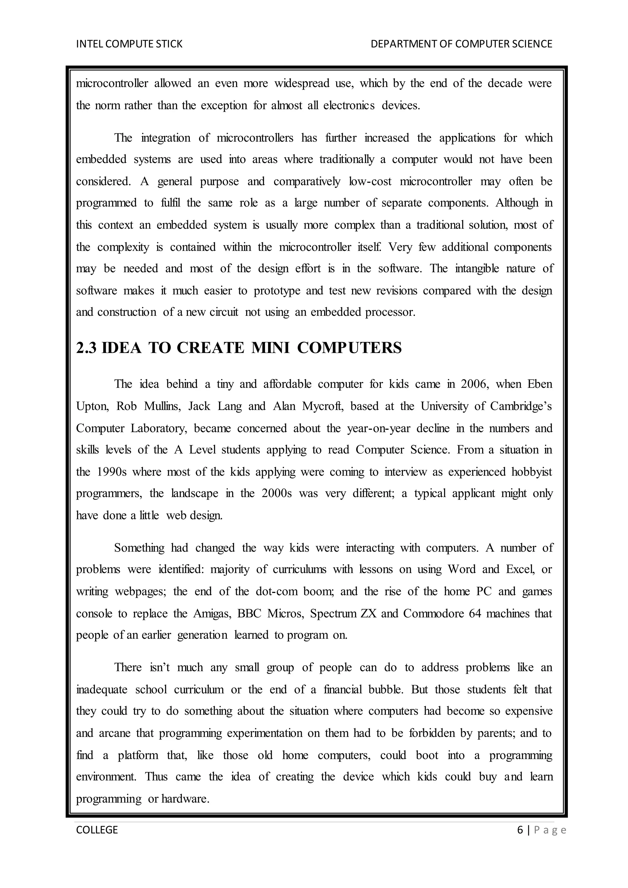 INTEL COMPUTE STICK DEPARTMENT OF COMPUTER SCIENCE
COLLEGE 6 | P a g e
microcontroller allowed an even more widespread use, which by the end of the decade were
the norm rather than the exception for almost all electronics devices.
The integration of microcontrollers has further increased the applications for which
embedded systems are used into areas where traditionally a computer would not have been
considered. A general purpose and comparatively low-cost microcontroller may often be
programmed to fulfil the same role as a large number of separate components. Although in
this context an embedded system is usually more complex than a traditional solution, most of
the complexity is contained within the microcontroller itself. Very few additional components
may be needed and most of the design effort is in the software. The intangible nature of
software makes it much easier to prototype and test new revisions compared with the design
and construction of a new circuit not using an embedded processor.
2.3 IDEA TO CREATE MINI COMPUTERS
The idea behind a tiny and affordable computer for kids came in 2006, when Eben
Upton, Rob Mullins, Jack Lang and Alan Mycroft, based at the University of Cambridge’s
Computer Laboratory, became concerned about the year-on-year decline in the numbers and
skills levels of the A Level students applying to read Computer Science. From a situation in
the 1990s where most of the kids applying were coming to interview as experienced hobbyist
programmers, the landscape in the 2000s was very different; a typical applicant might only
have done a little web design.
Something had changed the way kids were interacting with computers. A number of
problems were identified: majority of curriculums with lessons on using Word and Excel, or
writing webpages; the end of the dot-com boom; and the rise of the home PC and games
console to replace the Amigas, BBC Micros, Spectrum ZX and Commodore 64 machines that
people of an earlier generation learned to program on.
There isn’t much any small group of people can do to address problems like an
inadequate school curriculum or the end of a financial bubble. But those students felt that
they could try to do something about the situation where computers had become so expensive
and arcane that programming experimentation on them had to be forbidden by parents; and to
find a platform that, like those old home computers, could boot into a programming
environment. Thus came the idea of creating the device which kids could buy and learn
programming or hardware.
 