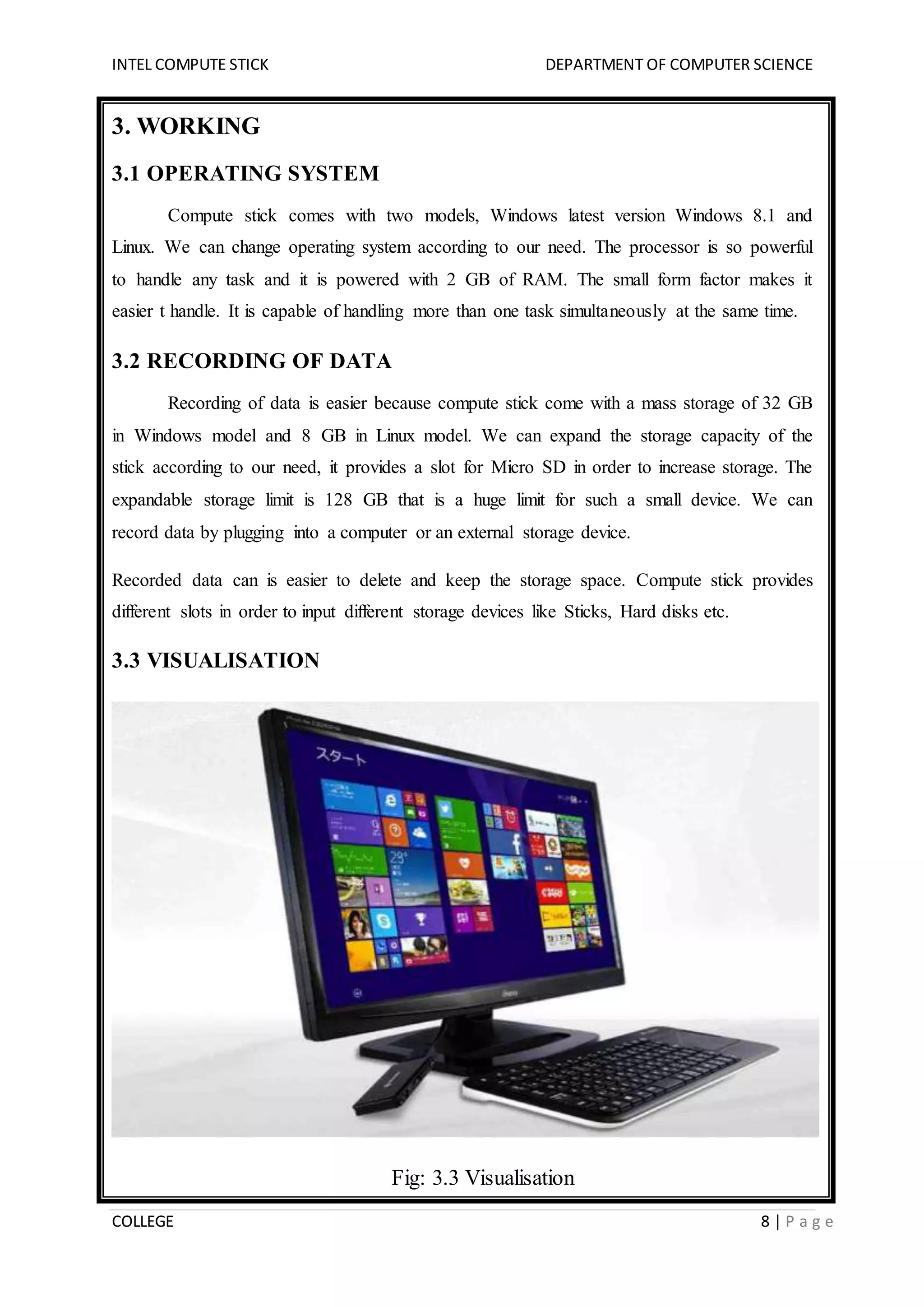 INTEL COMPUTE STICK DEPARTMENT OF COMPUTER SCIENCE
COLLEGE 8 | P a g e
3. WORKING
3.1 OPERATING SYSTEM
Compute stick comes with two models, Windows latest version Windows 8.1 and
Linux. We can change operating system according to our need. The processor is so powerful
to handle any task and it is powered with 2 GB of RAM. The small form factor makes it
easier t handle. It is capable of handling more than one task simultaneously at the same time.
3.2 RECORDING OF DATA
Recording of data is easier because compute stick come with a mass storage of 32 GB
in Windows model and 8 GB in Linux model. We can expand the storage capacity of the
stick according to our need, it provides a slot for Micro SD in order to increase storage. The
expandable storage limit is 128 GB that is a huge limit for such a small device. We can
record data by plugging into a computer or an external storage device.
Recorded data can is easier to delete and keep the storage space. Compute stick provides
different slots in order to input different storage devices like Sticks, Hard disks etc.
3.3 VISUALISATION
Fig: 3.3 Visualisation
 
