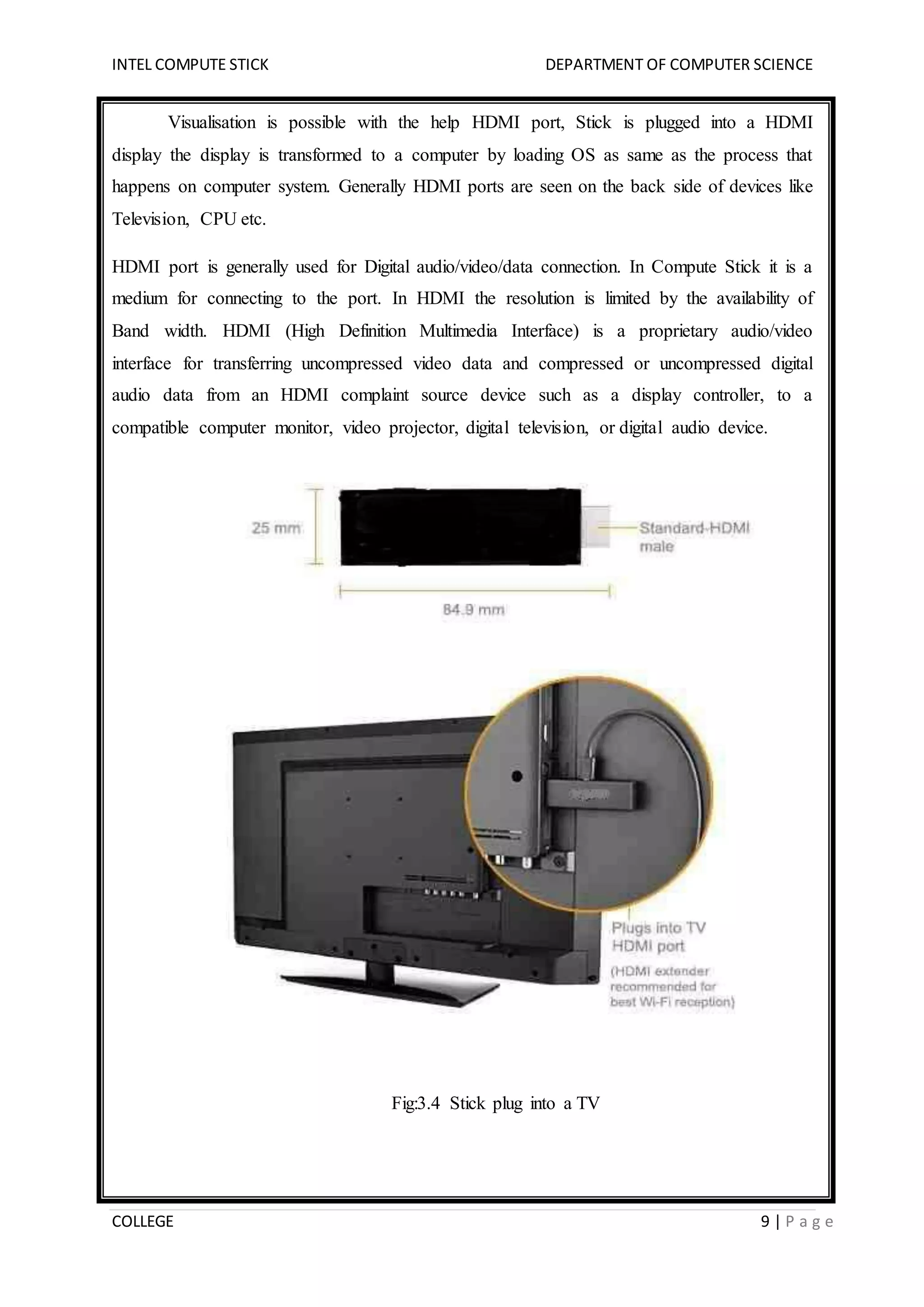 INTEL COMPUTE STICK DEPARTMENT OF COMPUTER SCIENCE
COLLEGE 9 | P a g e
Visualisation is possible with the help HDMI port, Stick is plugged into a HDMI
display the display is transformed to a computer by loading OS as same as the process that
happens on computer system. Generally HDMI ports are seen on the back side of devices like
Television, CPU etc.
HDMI port is generally used for Digital audio/video/data connection. In Compute Stick it is a
medium for connecting to the port. In HDMI the resolution is limited by the availability of
Band width. HDMI (High Definition Multimedia Interface) is a proprietary audio/video
interface for transferring uncompressed video data and compressed or uncompressed digital
audio data from an HDMI complaint source device such as a display controller, to a
compatible computer monitor, video projector, digital television, or digital audio device.
Fig:3.4 Stick plug into a TV
 