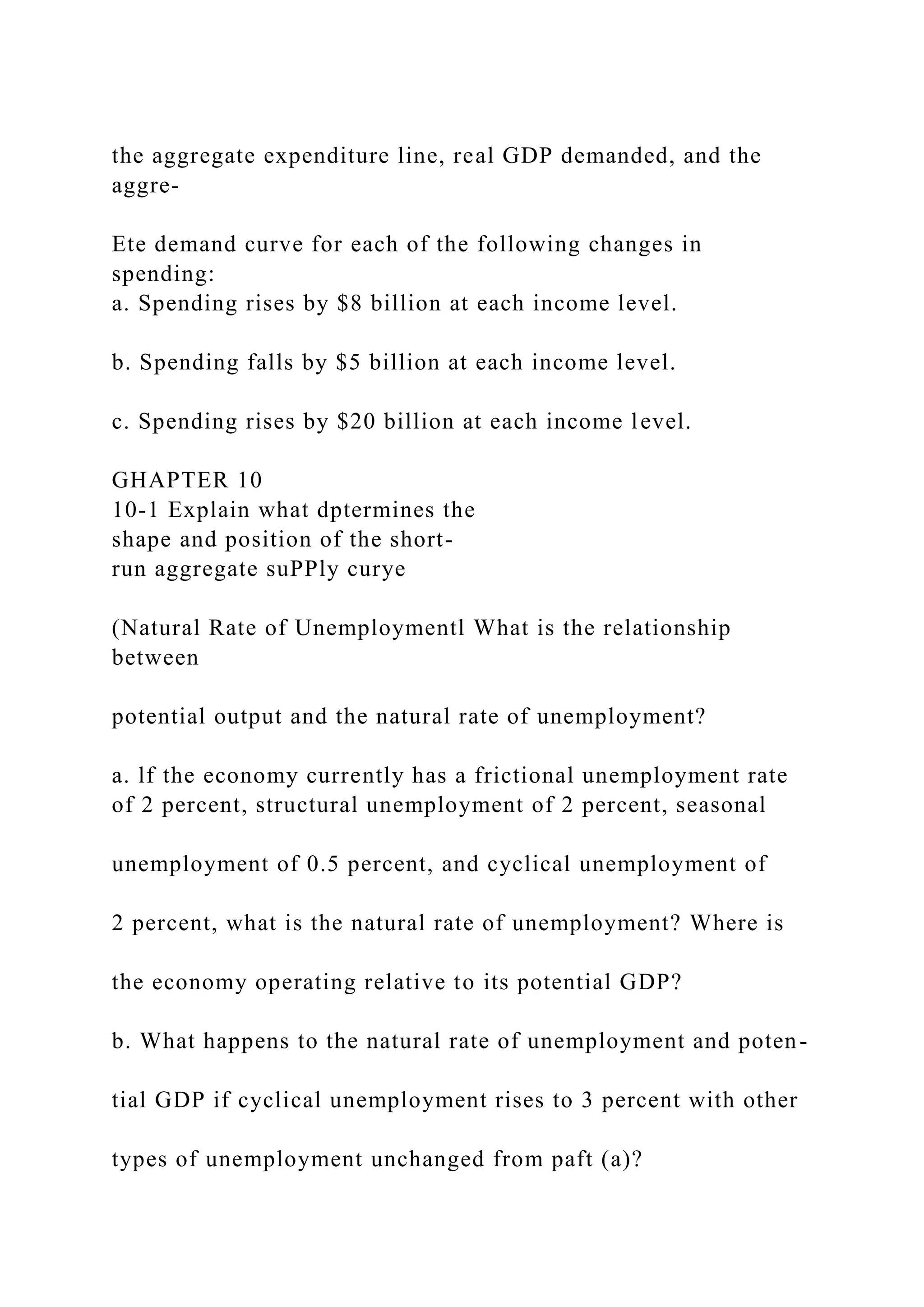 the aggregate expenditure line, real GDP demanded, and the
aggre-
Ete demand curve for each of the following changes in
spending:
a. Spending rises by $8 billion at each income level.
b. Spending falls by $5 billion at each income level.
c. Spending rises by $20 billion at each income level.
GHAPTER 10
10-1 Explain what dptermines the
shape and position of the short-
run aggregate suPPly curye
(Natural Rate of Unemploymentl What is the relationship
between
potential output and the natural rate of unemployment?
a. lf the economy currently has a frictional unemployment rate
of 2 percent, structural unemployment of 2 percent, seasonal
unemployment of 0.5 percent, and cyclical unemployment of
2 percent, what is the natural rate of unemployment? Where is
the economy operating relative to its potential GDP?
b. What happens to the natural rate of unemployment and poten-
tial GDP if cyclical unemployment rises to 3 percent with other
types of unemployment unchanged from paft (a)?
 