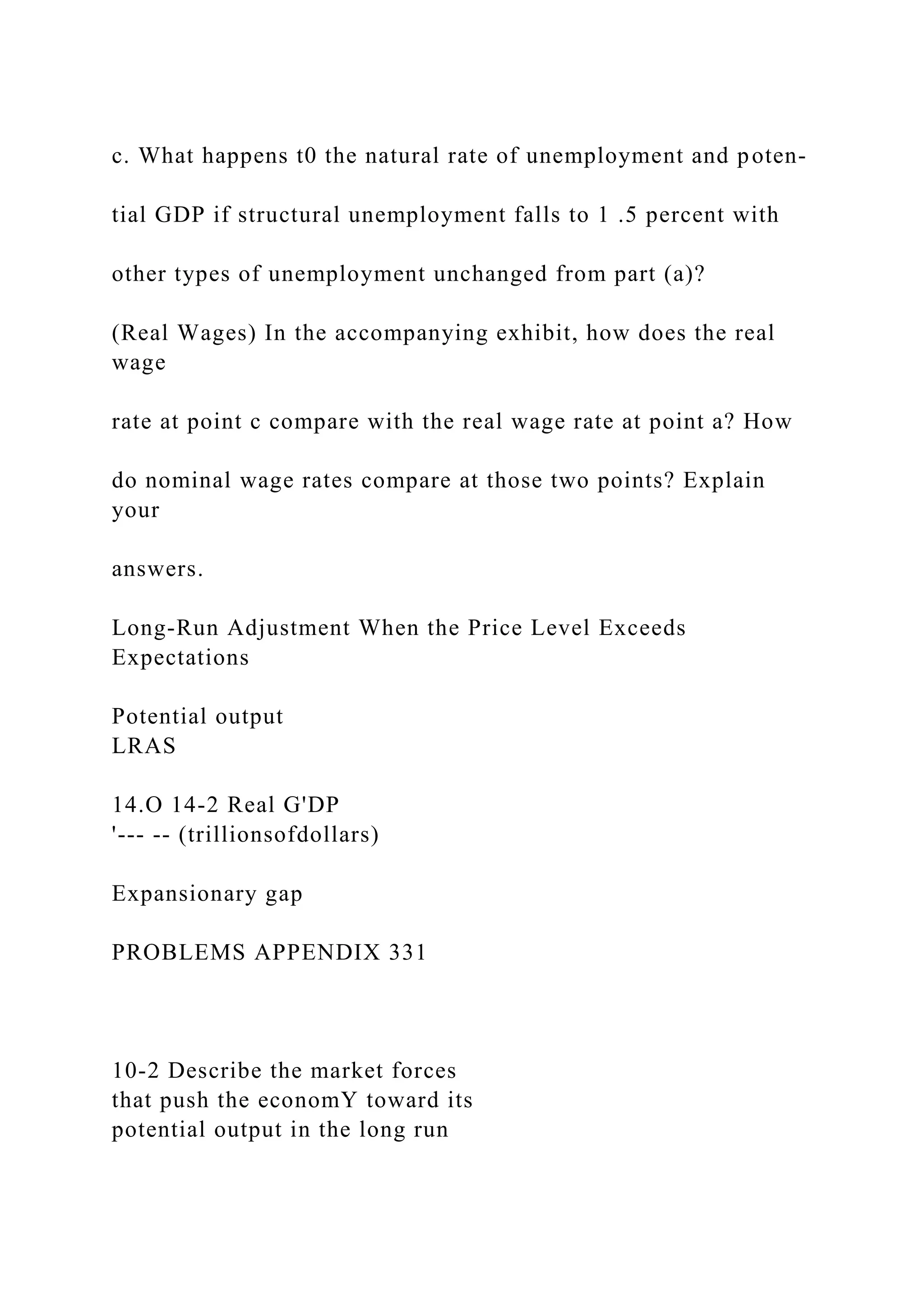 c. What happens t0 the natural rate of unemployment and poten-
tial GDP if structural unemployment falls to 1 .5 percent with
other types of unemployment unchanged from part (a)?
(Real Wages) In the accompanying exhibit, how does the real
wage
rate at point c compare with the real wage rate at point a? How
do nominal wage rates compare at those two points? Explain
your
answers.
Long-Run Adjustment When the Price Level Exceeds
Expectations
Potential output
LRAS
14.O 14-2 Real G'DP
'--- -- (trillionsofdollars)
Expansionary gap
PROBLEMS APPENDIX 331
10-2 Describe the market forces
that push the economY toward its
potential output in the long run
 