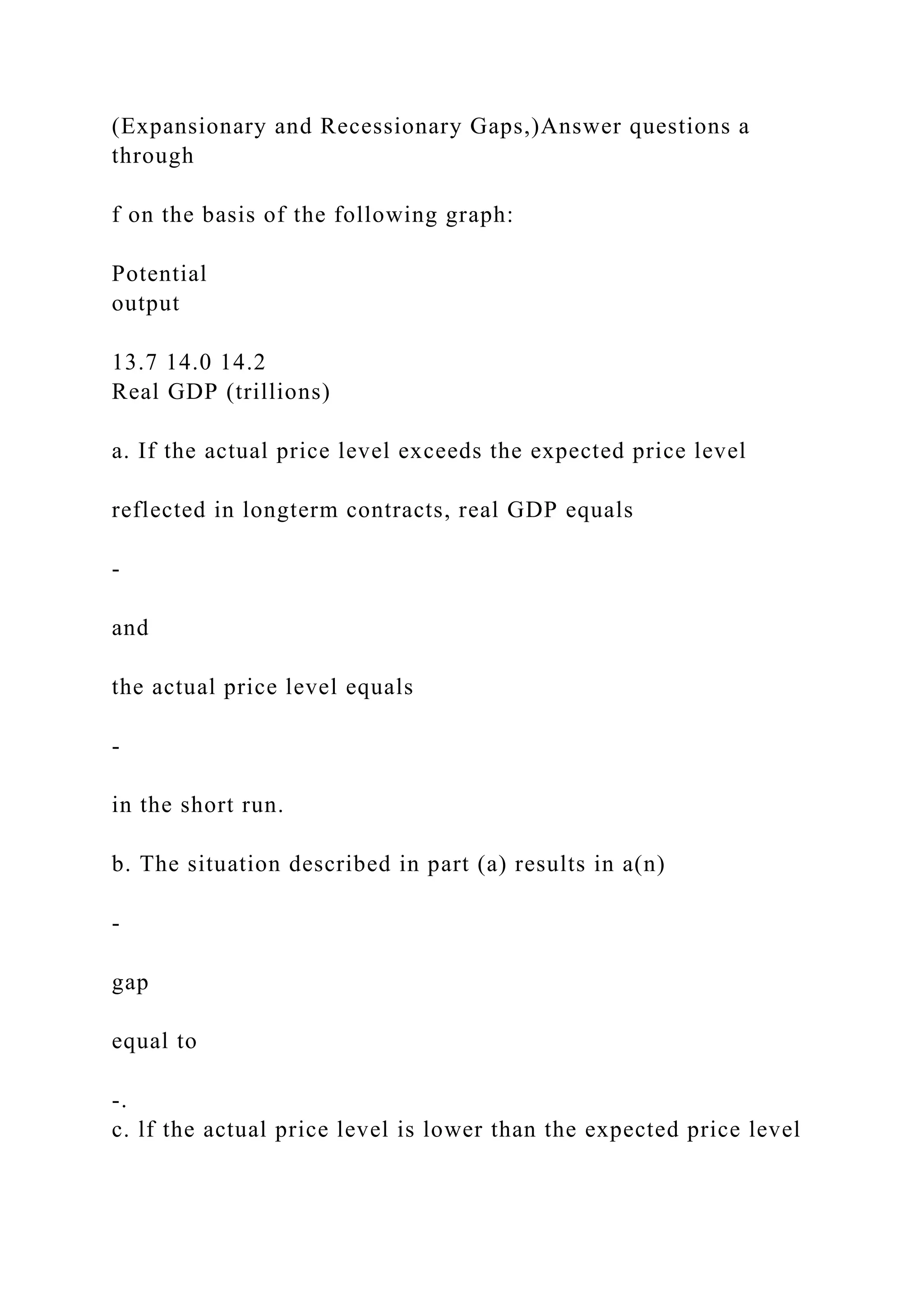 (Expansionary and Recessionary Gaps,)Answer questions a
through
f on the basis of the following graph:
Potential
output
13.7 14.0 14.2
Real GDP (trillions)
a. If the actual price level exceeds the expected price level
reflected in longterm contracts, real GDP equals
-
and
the actual price level equals
-
in the short run.
b. The situation described in part (a) results in a(n)
-
gap
equal to
-.
c. lf the actual price level is lower than the expected price level
 