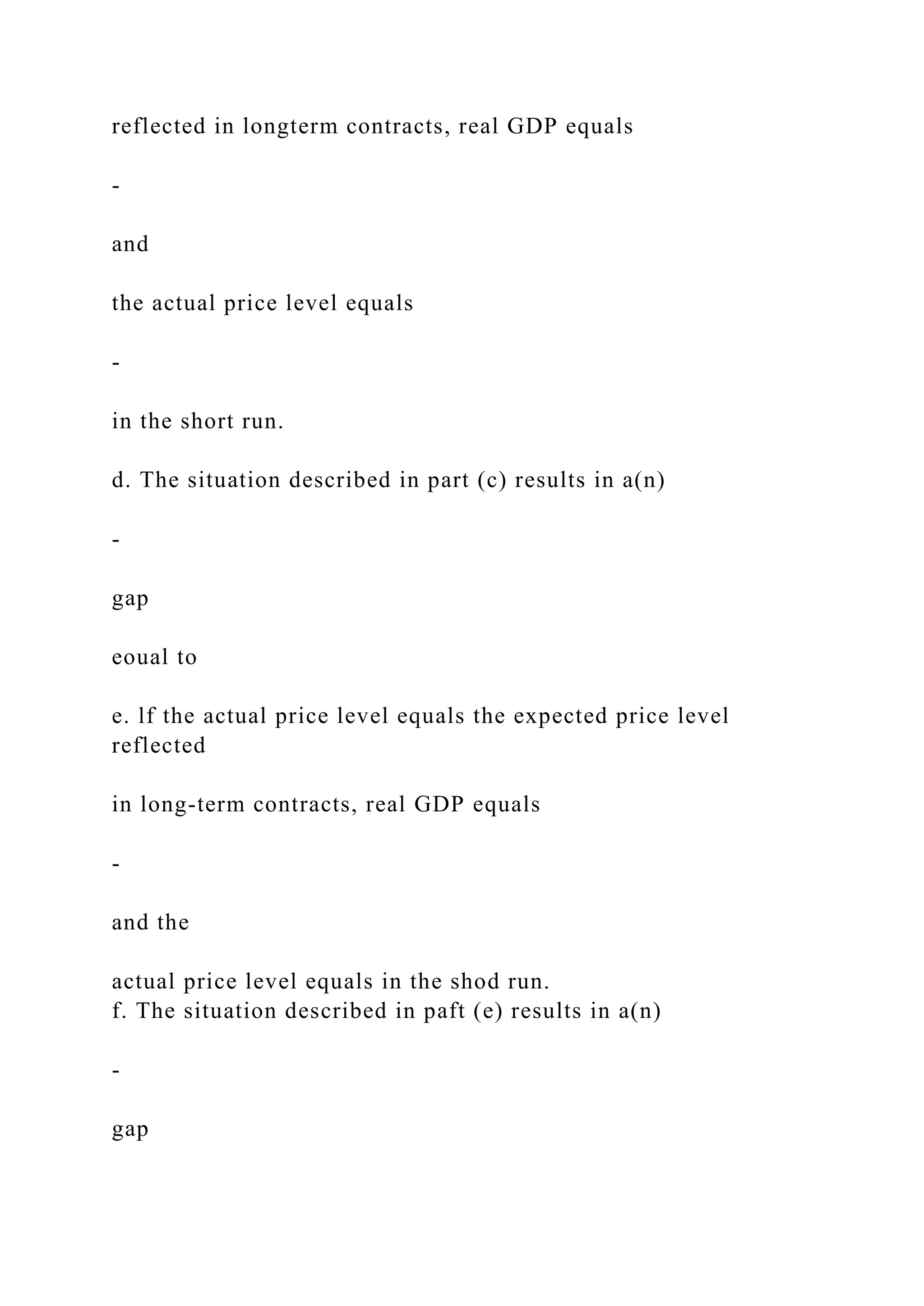 reflected in longterm contracts, real GDP equals
-
and
the actual price level equals
-
in the short run.
d. The situation described in part (c) results in a(n)
-
gap
eoual to
e. lf the actual price level equals the expected price level
reflected
in long-term contracts, real GDP equals
-
and the
actual price level equals in the shod run.
f. The situation described in paft (e) results in a(n)
-
gap
 