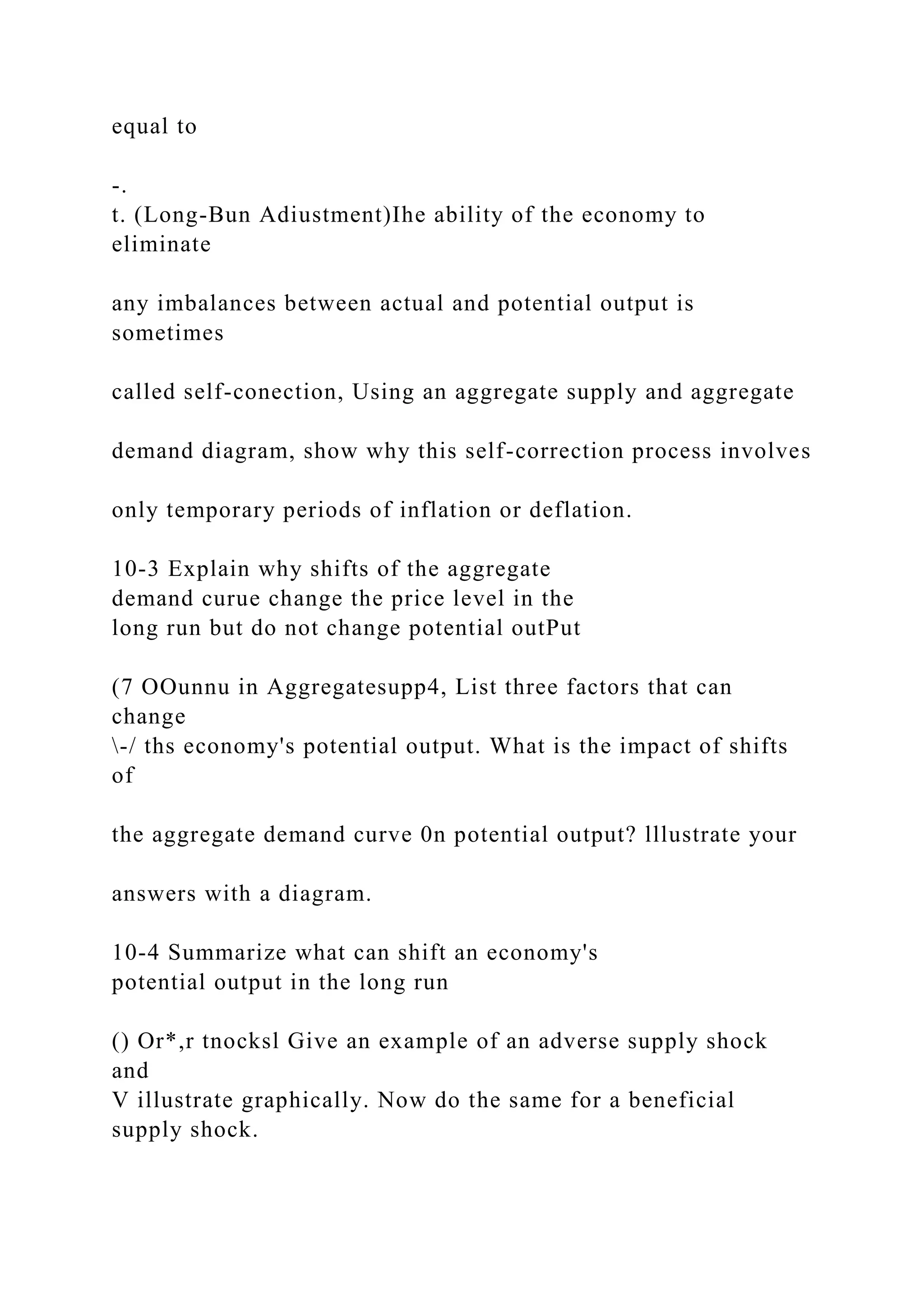 equal to
-.
t. (Long-Bun Adiustment)Ihe ability of the economy to
eliminate
any imbalances between actual and potential output is
sometimes
called self-conection, Using an aggregate supply and aggregate
demand diagram, show why this self-correction process involves
only temporary periods of inflation or deflation.
10-3 Explain why shifts of the aggregate
demand curue change the price level in the
long run but do not change potential outPut
(7 OOunnu in Aggregatesupp4, List three factors that can
change
-/ ths economy's potential output. What is the impact of shifts
of
the aggregate demand curve 0n potential output? lllustrate your
answers with a diagram.
10-4 Summarize what can shift an economy's
potential output in the long run
() Or*,r tnocksl Give an example of an adverse supply shock
and
V illustrate graphically. Now do the same for a beneficial
supply shock.
 