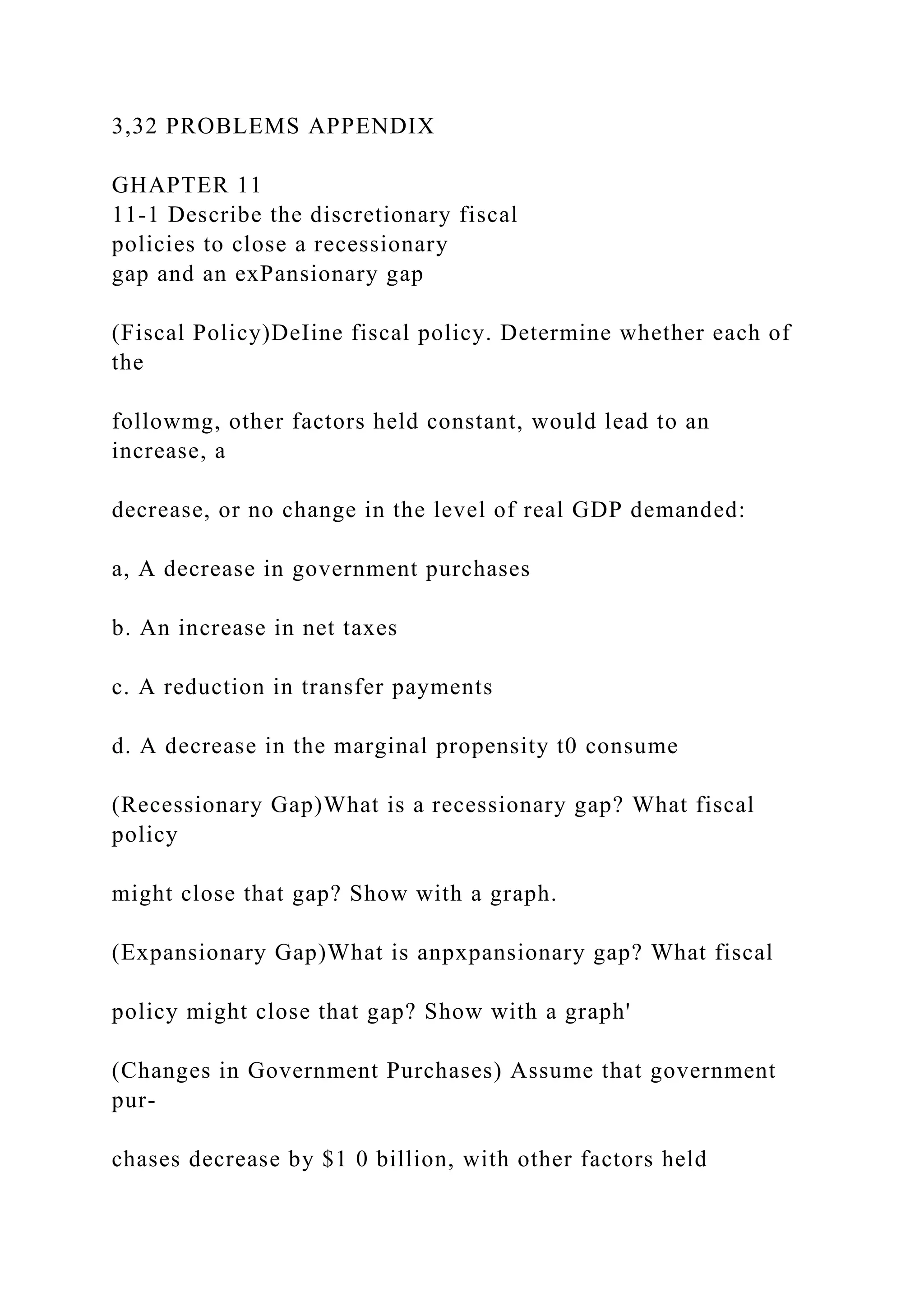 3,32 PROBLEMS APPENDIX
GHAPTER 11
11-1 Describe the discretionary fiscal
policies to close a recessionary
gap and an exPansionary gap
(Fiscal Policy)DeIine fiscal policy. Determine whether each of
the
followmg, other factors held constant, would lead to an
increase, a
decrease, or no change in the level of real GDP demanded:
a, A decrease in government purchases
b. An increase in net taxes
c. A reduction in transfer payments
d. A decrease in the marginal propensity t0 consume
(Recessionary Gap)What is a recessionary gap? What fiscal
policy
might close that gap? Show with a graph.
(Expansionary Gap)What is anpxpansionary gap? What fiscal
policy might close that gap? Show with a graph'
(Changes in Government Purchases) Assume that government
pur-
chases decrease by $1 0 billion, with other factors held
 