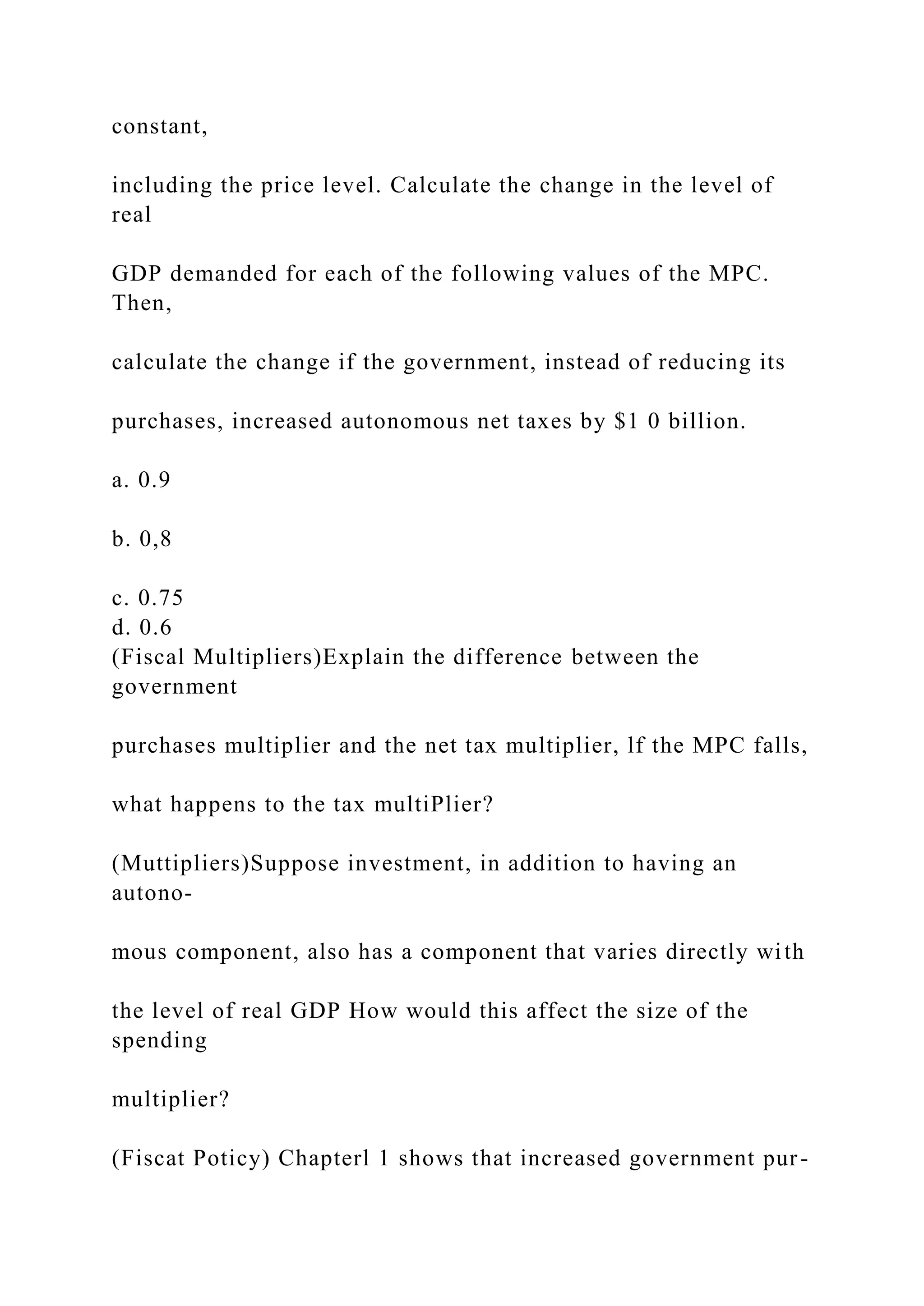 constant,
including the price level. Calculate the change in the level of
real
GDP demanded for each of the following values of the MPC.
Then,
calculate the change if the government, instead of reducing its
purchases, increased autonomous net taxes by $1 0 billion.
a. 0.9
b. 0,8
c. 0.75
d. 0.6
(Fiscal Multipliers)Explain the difference between the
government
purchases multiplier and the net tax multiplier, lf the MPC falls,
what happens to the tax multiPlier?
(Muttipliers)Suppose investment, in addition to having an
autono-
mous component, also has a component that varies directly with
the level of real GDP How would this affect the size of the
spending
multiplier?
(Fiscat Poticy) Chapterl 1 shows that increased government pur-
 