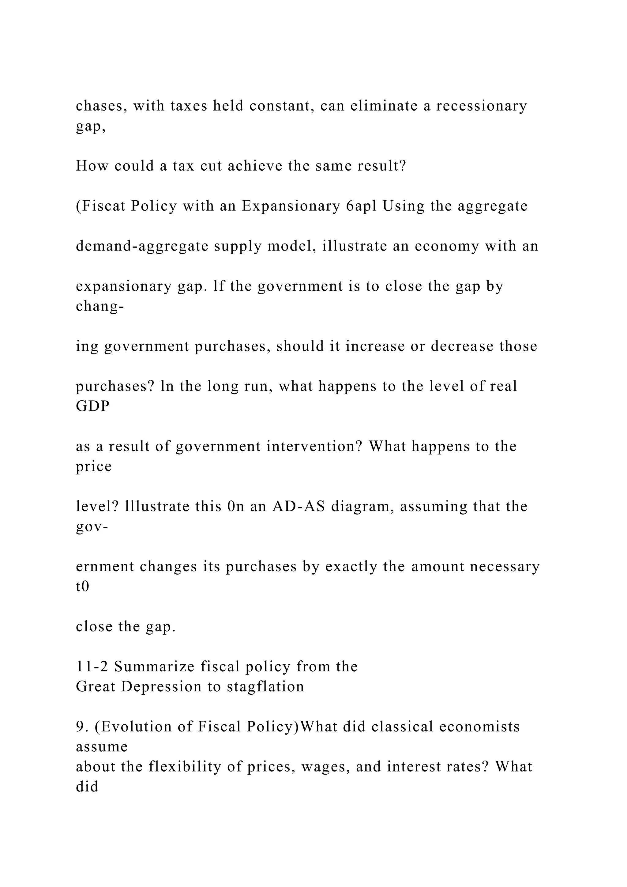 chases, with taxes held constant, can eliminate a recessionary
gap,
How could a tax cut achieve the same result?
(Fiscat Policy with an Expansionary 6apl Using the aggregate
demand-aggregate supply model, illustrate an economy with an
expansionary gap. lf the government is to close the gap by
chang-
ing government purchases, should it increase or decrease those
purchases? ln the long run, what happens to the level of real
GDP
as a result of government intervention? What happens to the
price
level? lllustrate this 0n an AD-AS diagram, assuming that the
gov-
ernment changes its purchases by exactly the amount necessary
t0
close the gap.
11-2 Summarize fiscal policy from the
Great Depression to stagflation
9. (Evolution of Fiscal Policy)What did classical economists
assume
about the flexibility of prices, wages, and interest rates? What
did
 