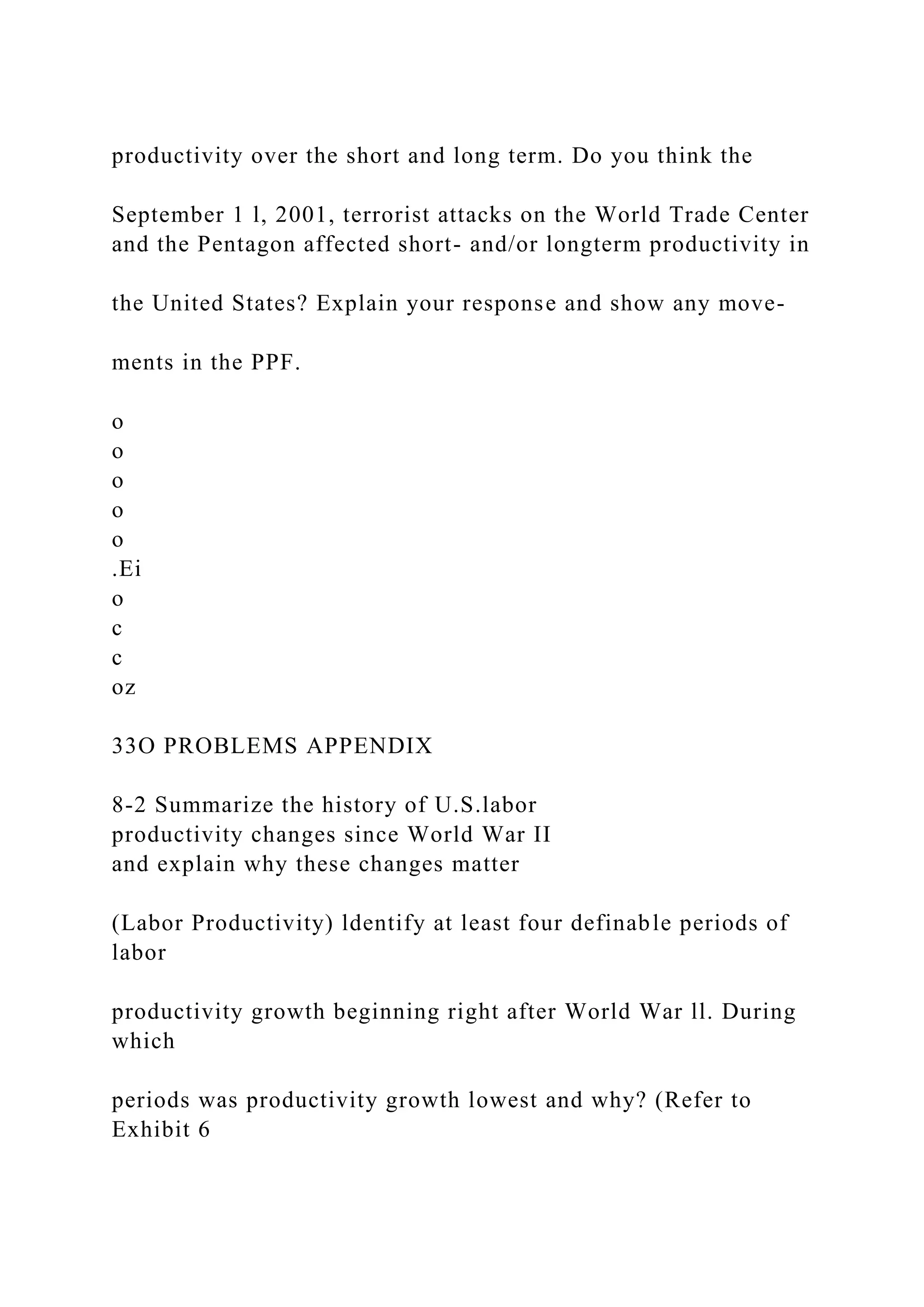 productivity over the short and long term. Do you think the
September 1 l, 2001, terrorist attacks on the World Trade Center
and the Pentagon affected short- and/or longterm productivity in
the United States? Explain your response and show any move-
ments in the PPF.
o
o
o
o
o
.Ei
o
c
c
oz
33O PROBLEMS APPENDIX
8-2 Summarize the history of U.S.labor
productivity changes since World War II
and explain why these changes matter
(Labor Productivity) ldentify at least four definable periods of
labor
productivity growth beginning right after World War ll. During
which
periods was productivity growth lowest and why? (Refer to
Exhibit 6
 