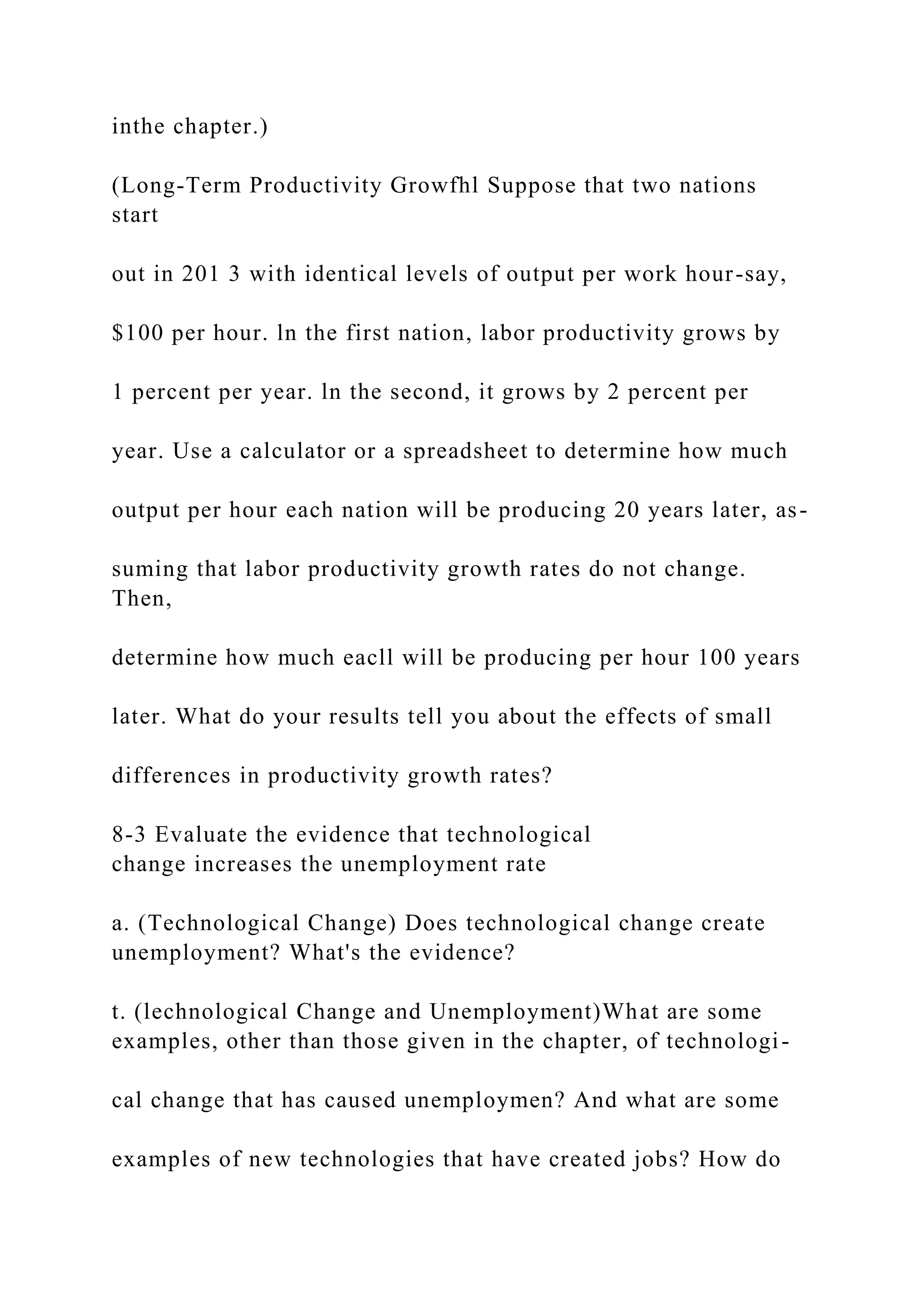 inthe chapter.)
(Long-Term Productivity Growfhl Suppose that two nations
start
out in 201 3 with identical levels of output per work hour-say,
$100 per hour. ln the first nation, labor productivity grows by
1 percent per year. ln the second, it grows by 2 percent per
year. Use a calculator or a spreadsheet to determine how much
output per hour each nation will be producing 20 years later, as-
suming that labor productivity growth rates do not change.
Then,
determine how much eacll will be producing per hour 100 years
later. What do your results tell you about the effects of small
differences in productivity growth rates?
8-3 Evaluate the evidence that technological
change increases the unemployment rate
a. (Technological Change) Does technological change create
unemployment? What's the evidence?
t. (lechnological Change and Unemployment)What are some
examples, other than those given in the chapter, of technologi-
cal change that has caused unemploymen? And what are some
examples of new technologies that have created jobs? How do
 