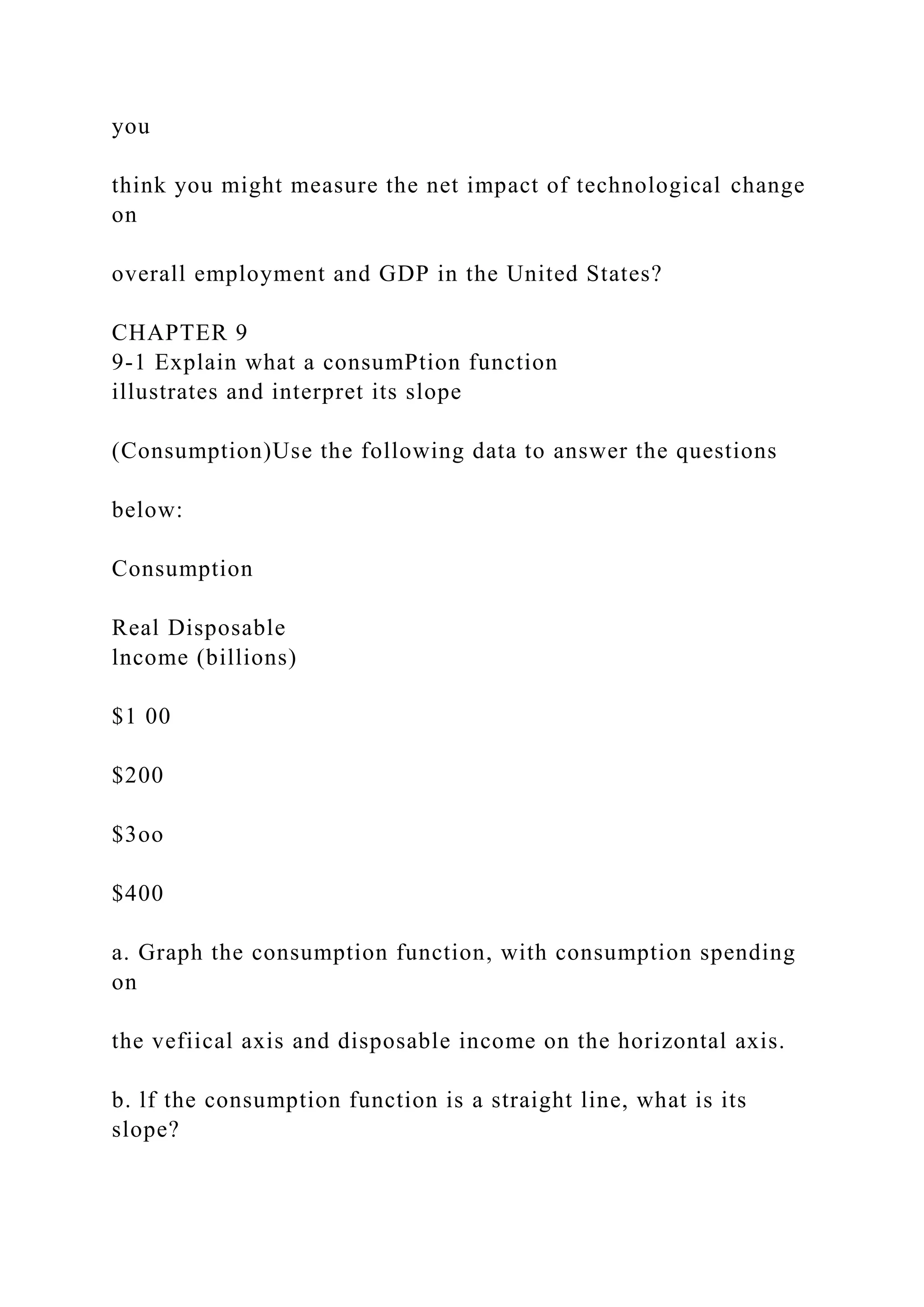 you
think you might measure the net impact of technological change
on
overall employment and GDP in the United States?
CHAPTER 9
9-1 Explain what a consumPtion function
illustrates and interpret its slope
(Consumption)Use the following data to answer the questions
below:
Consumption
Real Disposable
lncome (billions)
$1 00
$200
$3oo
$400
a. Graph the consumption function, with consumption spending
on
the vefiical axis and disposable income on the horizontal axis.
b. lf the consumption function is a straight line, what is its
slope?
 