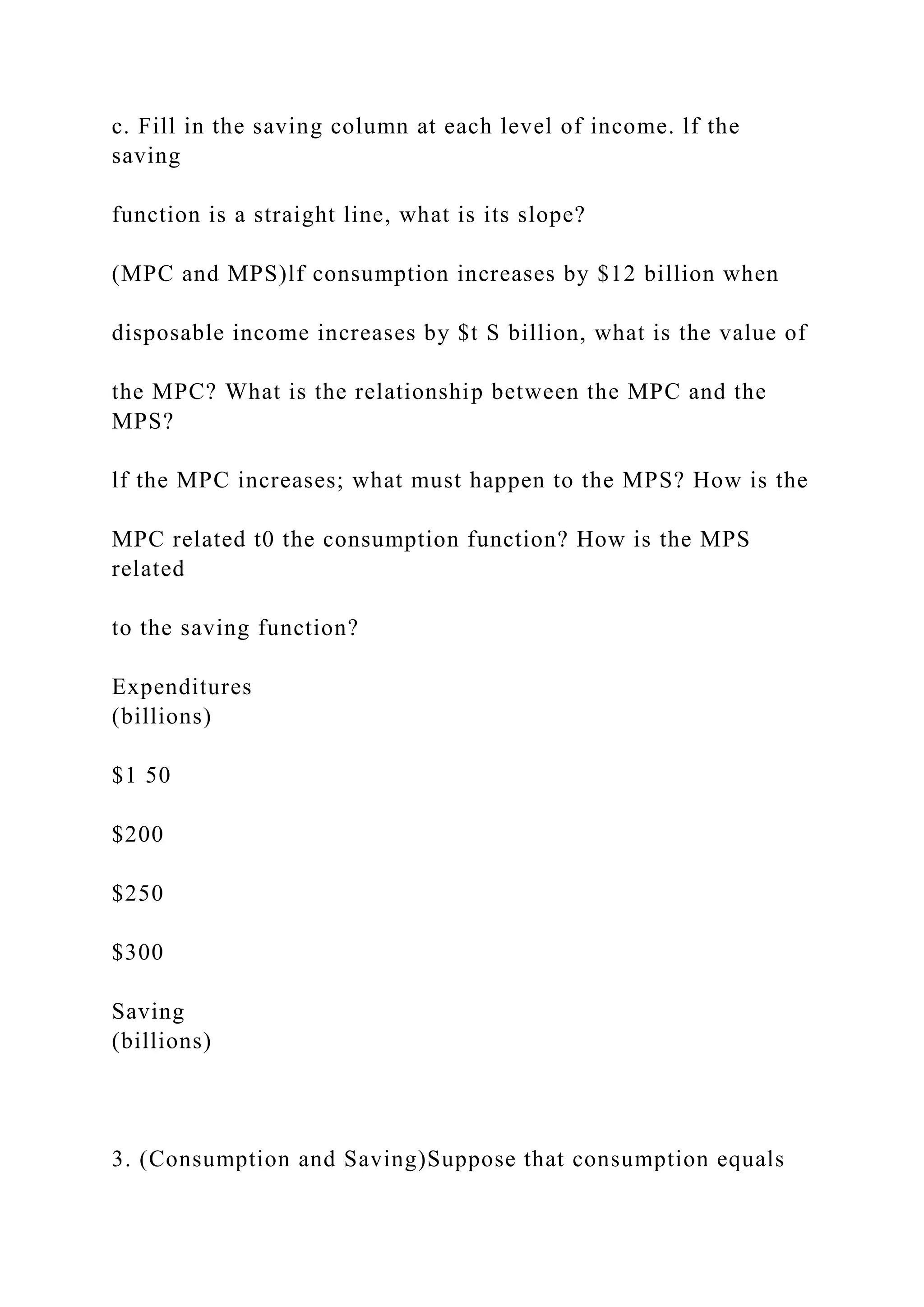 c. Fill in the saving column at each level of income. lf the
saving
function is a straight line, what is its slope?
(MPC and MPS)lf consumption increases by $12 billion when
disposable income increases by $t S billion, what is the value of
the MPC? What is the relationship between the MPC and the
MPS?
lf the MPC increases; what must happen to the MPS? How is the
MPC related t0 the consumption function? How is the MPS
related
to the saving function?
Expenditures
(billions)
$1 50
$200
$250
$300
Saving
(billions)
3. (Consumption and Saving)Suppose that consumption equals
 
