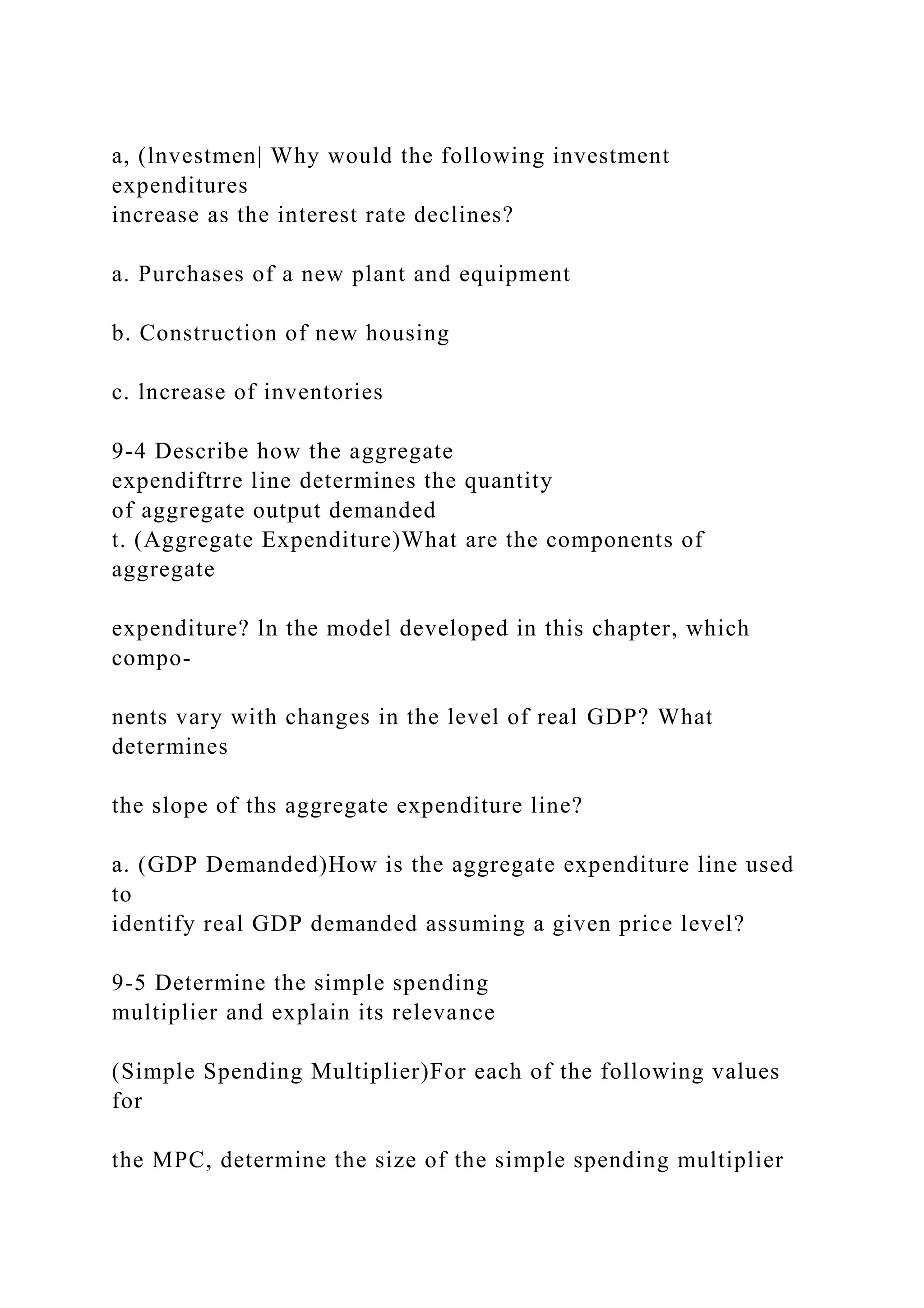 a, (lnvestmen| Why would the following investment
expenditures
increase as the interest rate declines?
a. Purchases of a new plant and equipment
b. Construction of new housing
c. lncrease of inventories
9-4 Describe how the aggregate
expendiftrre line determines the quantity
of aggregate output demanded
t. (Aggregate Expenditure)What are the components of
aggregate
expenditure? ln the model developed in this chapter, which
compo-
nents vary with changes in the level of real GDP? What
determines
the slope of ths aggregate expenditure line?
a. (GDP Demanded)How is the aggregate expenditure line used
to
identify real GDP demanded assuming a given price level?
9-5 Determine the simple spending
multiplier and explain its relevance
(Simple Spending Multiplier)For each of the following values
for
the MPC, determine the size of the simple spending multiplier
 