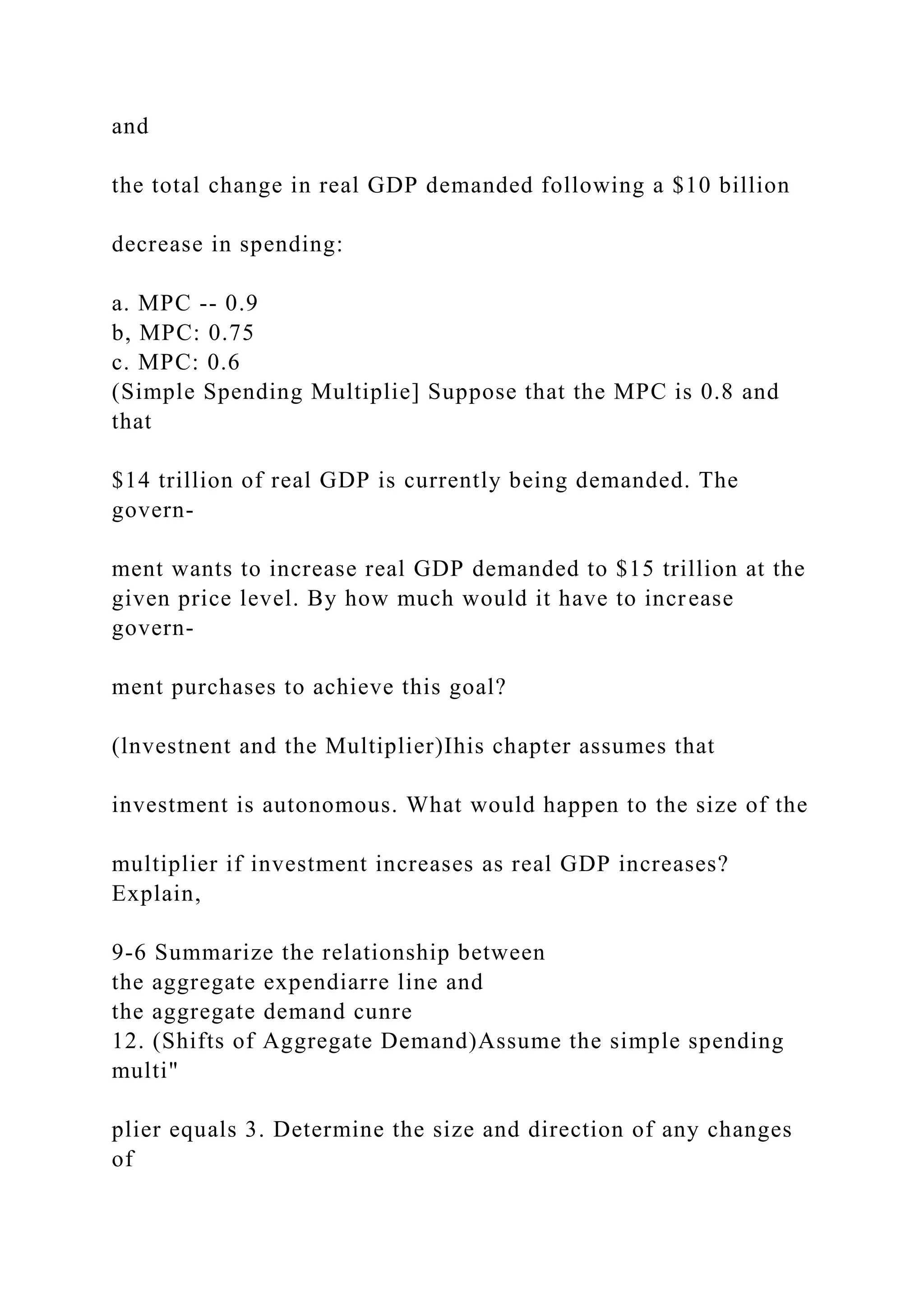 and
the total change in real GDP demanded following a $10 billion
decrease in spending:
a. MPC -- 0.9
b, MPC: 0.75
c. MPC: 0.6
(Simple Spending Multiplie] Suppose that the MPC is 0.8 and
that
$14 trillion of real GDP is currently being demanded. The
govern-
ment wants to increase real GDP demanded to $15 trillion at the
given price level. By how much would it have to increase
govern-
ment purchases to achieve this goal?
(lnvestnent and the Multiplier)Ihis chapter assumes that
investment is autonomous. What would happen to the size of the
multiplier if investment increases as real GDP increases?
Explain,
9-6 Summarize the relationship between
the aggregate expendiarre line and
the aggregate demand cunre
12. (Shifts of Aggregate Demand)Assume the simple spending
multi"
plier equals 3. Determine the size and direction of any changes
of
 